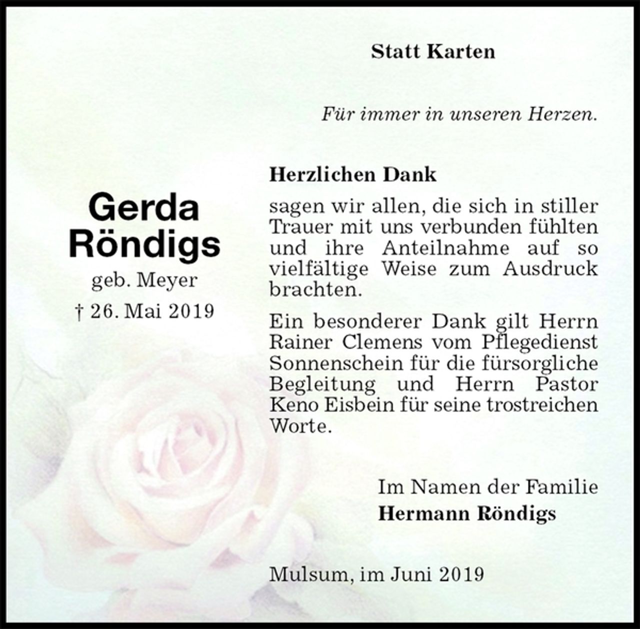 <p>Statt Karten<br />Für immer in unseren Herzen.<br />Herzlichen Dank<br />sagen wir allen, die sich in stiller<br />Trauer mit uns verbunden fühlten<br />und ihre Anteilnahme auf so vielfältige Weise zum Ausdruck brachten.<br />Ein besonderer Dank gilt Herrn Rainer Clemens vom Pflegedienst<br />Sonnenschein für die fürsorgliche<br />Begleitung und Herrn Pastor<br />Keno Eisbein für seine trostreichen<br />Worte.<br />Mulsum, im Juni 2019<br />Im Namen der Familie<br />Hermann Röndigs<br />Gerda<br />Röndigs<br />geb. Meyer<br />† 26. Mai 2019</p>