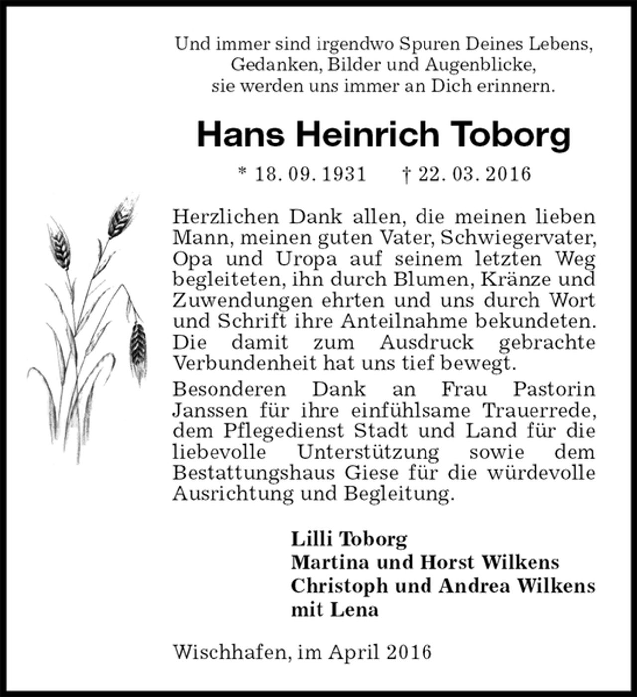 <p>Und immer sind irgendwo Spuren Deines Lebens,<br />Gedanken, Bilder und Augenblicke,<br />sie werden uns immer an Dich erinnern.<br />Hans Heinrich Toborg<br />* 18. 09. 1931 † 22. 03. 2016<br />Herzlichen Dank allen, die meinen lieben Mann, meinen guten Vater, Schwiegervater, Opa und Uropa auf seinem letzten Weg<br />begleiteten, ihn durch Blumen, Kränze und Zuwendungen ehrten und uns durch Wort und Schrift ihre Anteilnahme bekundeten. Die damit zum Ausdruck gebrachte<br />Verbundenheit hat uns tief bewegt.<br />Besonderen Dank an Frau Pastorin<br />Janssen für ihre einfühlsame Trauerrede, dem Pflegedienst Stadt und Land für die liebevolle Unterstützung sowie dem<br />Bestattungshaus Giese für die würdevolle Ausrichtung und Begleitung.<br />Lilli Toborg<br />Martina und Horst Wilkens<br />Christoph und Andrea Wilkens<br />mit Lena<br />Wischhafen, im April 2016</p>