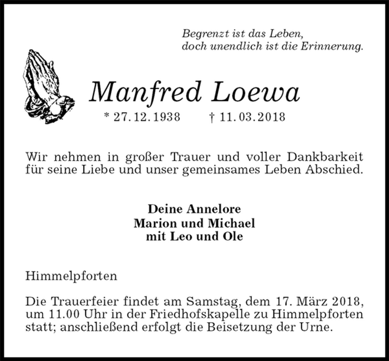 <p>Begrenzt ist das Leben,<br />doch unendlich ist die Erinnerung.<br />Manfred Loewa<br />* 27. 12. 1938 † 11. 03. 2018<br />Wir nehmen in großer Trauer und voller Dankbarkeit für seine Liebe und unser gemeinsames Leben Abschied.<br />Deine Annelore<br />Marion und Michael<br />mit Leo und Ole<br />Himmelpforten</p><p>Die Trauerfeier findet am Samstag, dem 17. März 2018,<br />um 11.00 Uhr in der Friedhofskapelle zu Himmelpforten statt; anschließend erfolgt die Beisetzung der Urne.</p>