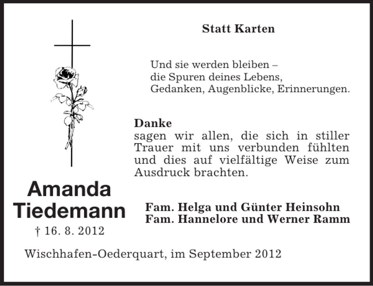 <p>Statt Karten<br />Und sie werden bleiben –<br />die Spuren deines Lebens,<br />Gedanken, Augenblicke, Erinnerungen.</p><p>Danke<br />sagen wir allen, die sich in stiller<br />Trauer mit uns verbunden fühlten<br />und dies auf vielfältige Weise zum<br />Ausdruck brachten.</p><p>Amanda<br />Tiedemann<br />† 16. 8. 2012</p><p>Fam. Helga und Günter Heinsohn<br />Fam. Hannelore und Werner Ramm</p><p>Wischhafen-Oederquart, im September 2012</p>