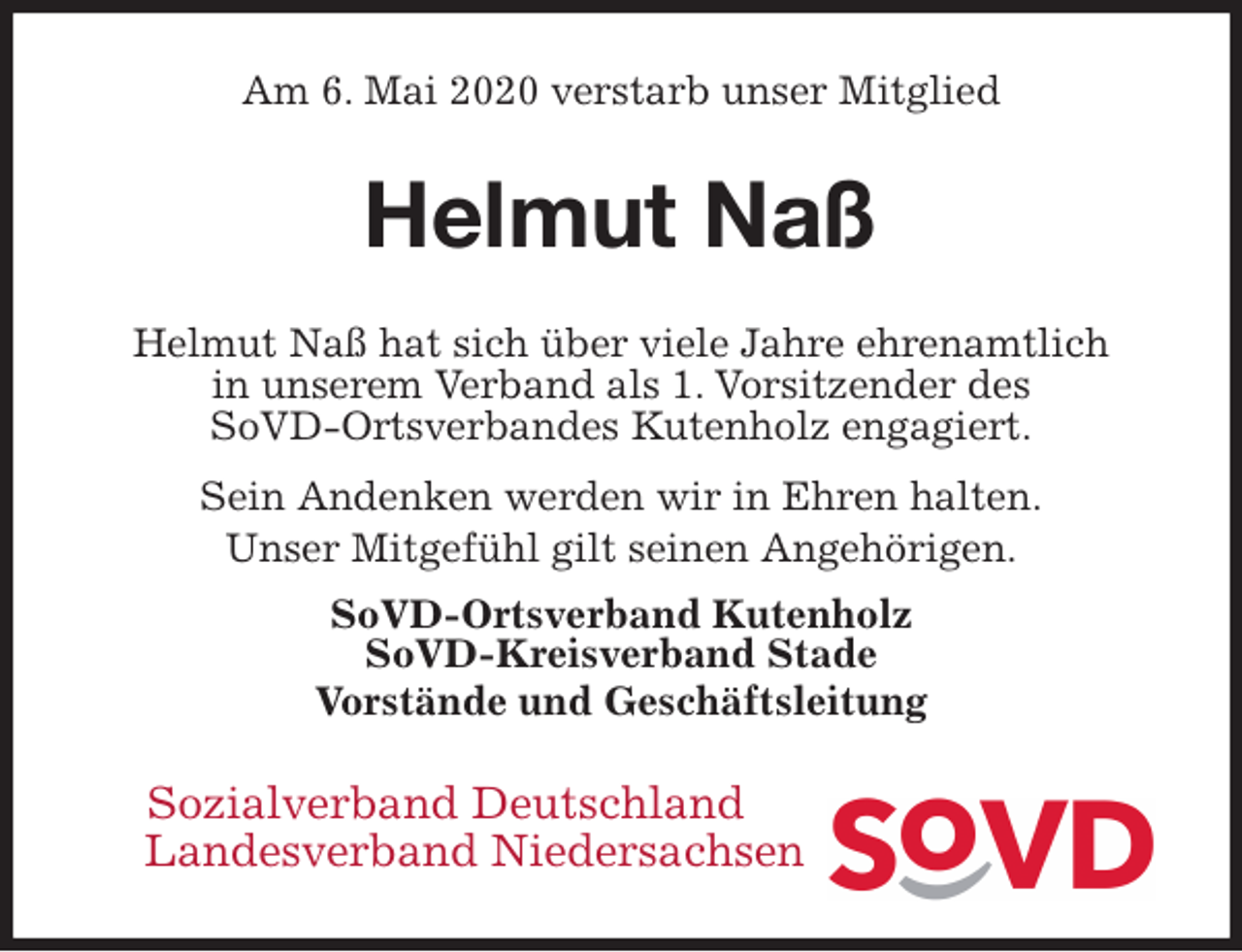 <p>Am 6. Mai 2020 verstarb unser Mitglied<br />Helmut Naß<br />Helmut Naß hat sich über viele Jahre ehrenamtlich<br />in unserem Verband als 1. Vorsitzender des<br />SoVD-Ortsverbandes Kutenholz engagiert.<br />Sein Andenken werden wir in Ehren halten.<br />Unser Mitgefühl gilt seinen Angehörigen.<br />SoVD-Ortsverband Kutenholz<br />SoVD-Kreisverband Stade<br />Vorstände und Geschäftsleitung<br />Sozialverband Deutschland<br />Landesverband Niedersachsen</p>