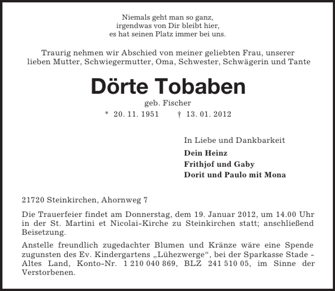 <p>Niemals geht man so ganz,<br />irgendwas von Dir bleibt hier,<br />es hat seinen Platz immer bei uns.<br />Traurig nehmen wir Abschied von meiner geliebten Frau, unserer<br />lieben Mutter, Schwiegermutter, Oma, Schwester, Schwägerin und Tante<br />Dörte Tobaben<br />geb. Fischer<br />* 20. 11. 1951 † 13. 01. 2012<br />In Liebe und Dankbarkeit<br />Dein Heinz<br />Frithjof und Gaby<br />Dorit und Paulo mit Mona<br />21720 Steinkirchen, Ahornweg 7<br />Die Trauerfeier findet am Donnerstag, dem 19. Januar 2012, um 14.00 Uhr in der St. Martini et Nicolai-Kirche zu Steinkirchen statt; anschließend Beisetzung.<br />Anstelle freundlich zugedachter Blumen und Kränze wäre eine Spende<br />zugunsten des Ev. Kindergartens „Lühezwerge“, bei der Sparkasse Stade - Altes Land, Konto-Nr. 1 210 040 869, BLZ 241 510 05, im Sinne der<br />Verstorbenen.</p>