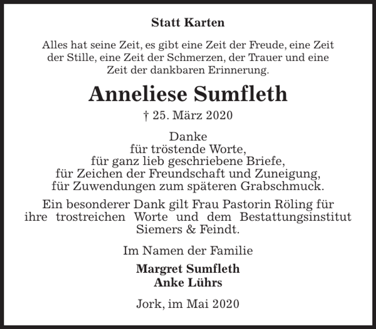 <p>Statt Karten<br />Alles hat seine Zeit, es gibt eine Zeit der Freude, eine Zeit<br />der Stille, eine Zeit der Schmerzen, der Trauer und eine<br />Zeit der dankbaren Erinnerung.<br />Anneliese Sumfleth<br />† 25. März 2020<br />Danke<br />für tröstende Worte,<br />für ganz lieb geschriebene Briefe,<br />für Zeichen der Freundschaft und Zuneigung,<br />für Zuwendungen zum späteren Grabschmuck.<br />Ein besonderer Dank gilt Frau Pastorin Röling für<br />ihre trostreichen Worte und dem Bestattungsinstitut Siemers &amp; Feindt.<br />Im Namen der Familie<br />Margret Sumfleth<br />Anke Lührs<br />Jork, im Mai 2020</p>