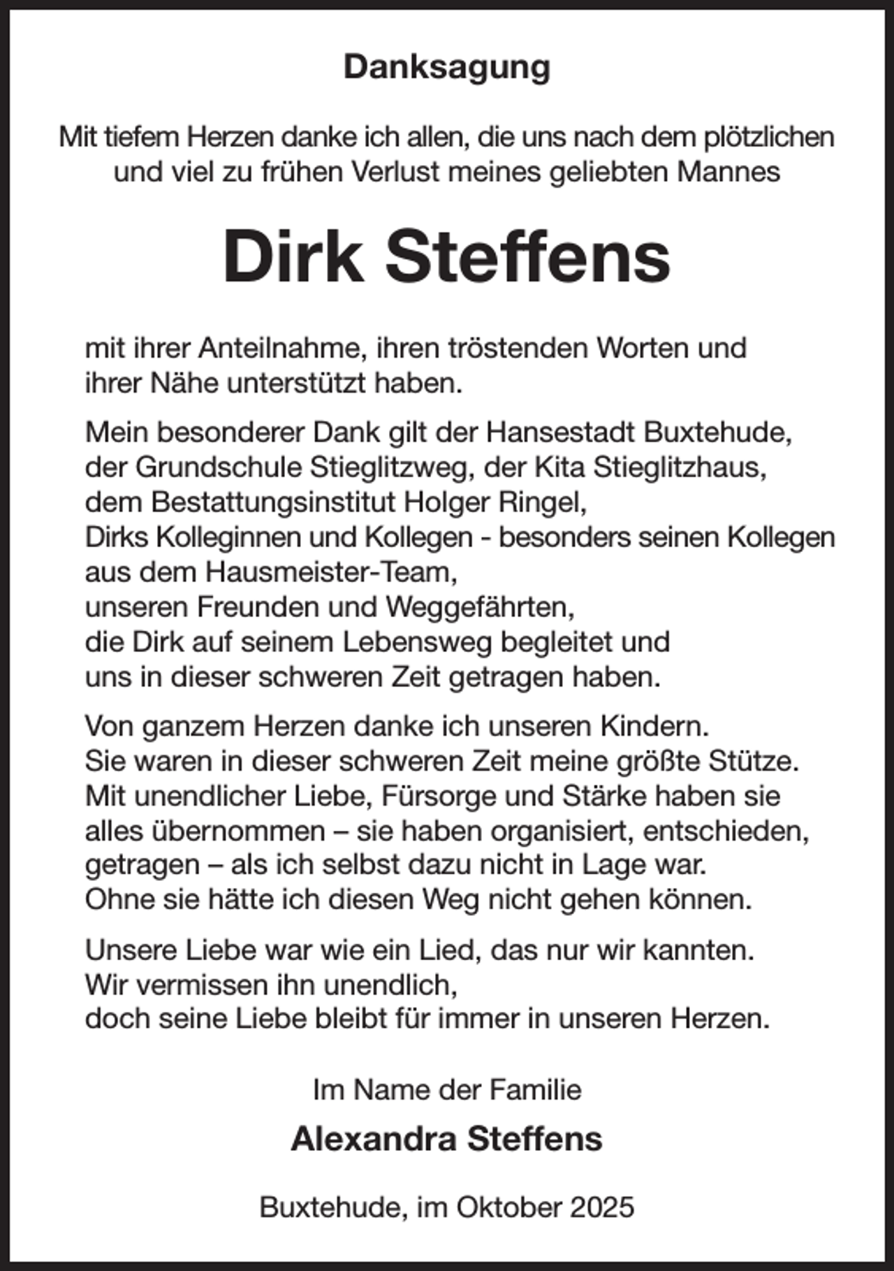 <p>Danksagung<br />Mit tiefem Herzen danke ich allen, die uns nach dem plötzlichen<br />und viel zu frühen Verlust meines geliebten Mannes<br />Dirk Steffens<br />mit ihrer Anteilnahme, ihren tröstenden Worten und<br />ihrer Nähe unterstützt haben.<br />Mein besonderer Dank gilt der Hansestadt Buxtehude,<br />der Grundschule Stieglitzweg, der Kita Stieglitzhaus,<br />dem Bestattungsinstitut Holger Ringel,<br />Dirks Kolleginnen und Kollegen - besonders seinen Kollegen aus dem Hausmeister-Team,<br />unseren Freunden und Weggefährten,<br />die Dirk auf seinem Lebensweg begleitet und<br />uns in dieser schweren Zeit getragen haben.<br />Von ganzem Herzen danke ich unseren Kindern.<br />Sie waren in dieser schweren Zeit meine größte Stütze.<br />Mit unendlicher Liebe, Fürsorge und Stärke haben sie<br />alles übernommen - sie haben organisiert, entschieden,<br />getragen - als ich selbst dazu nicht in Lage war.<br />Ohne sie hätte ich diesen Weg nicht gehen können.<br />Unsere Liebe war wie ein Lied, das nur wir kannten.<br />Wir vermissen ihn unendlich,<br />doch seine Liebe bleibt für immer in unseren Herzen.<br />Im Name der Familie<br />Alexandra Steffens<br />Buxtehude, im Oktober 2025</p>