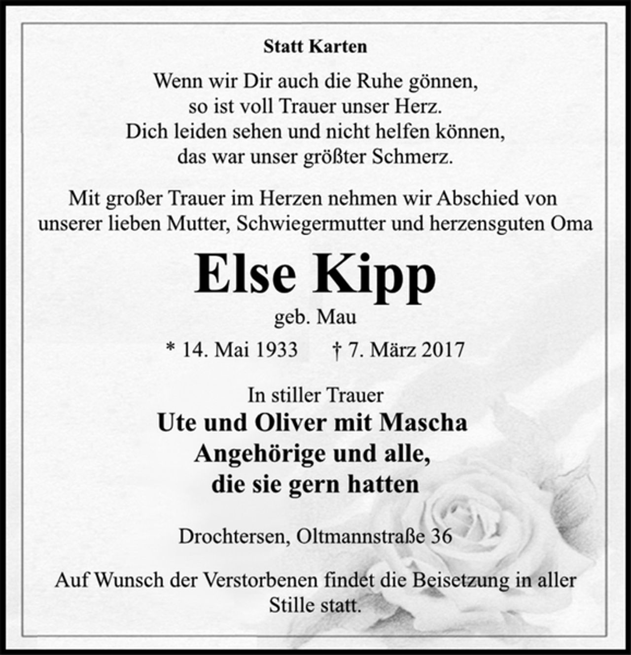 <p>Statt Karten<br />Wenn wir Dir auch die Ruhe gönnen,<br />so ist voll Trauer unser Herz.<br />Dich leiden sehen und nicht helfen können,<br />das war unser größter Schmerz.<br />Mit großer Trauer im Herzen nehmen wir Abschied von<br />unserer lieben Mutter, Schwiegermutter und herzensguten Oma<br />Else Kipp<br />geb. Mau<br />* 14. Mai 1933 † 7. März 2017<br />In stiller Trauer<br />Ute und Oliver mit Mascha<br />Angehörige und alle,<br />die sie gern hatten<br />Drochtersen, Oltmannstraße 36<br />Auf Wunsch der Verstorbenen findet die Beisetzung in aller<br />Stille statt.</p>