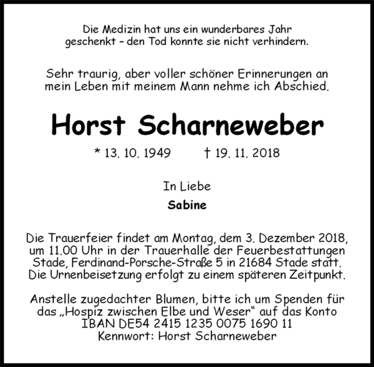 <p>Die Medizin hat uns ein wunderbares Jahr<br />geschenkt – den Tod konnte sie nicht verhindern.<br />Sehr traurig, aber voller schöner Erinnerungen an<br />mein Leben mit meinem Mann nehme ich Abschied.<br />Horst Scharneweber<br />* 13. 10. 1949 † 19. 11. 2018<br />In Liebe<br />Sabine<br />Die Trauerfeier findet am Montag, dem 3. Dezember 2018,<br />um 11.00 Uhr in der Trauerhalle der Feuerbestattungen Stade, Ferdinand-Porsche-Straße 5 in 21684 Stade statt.<br />Die Urnenbeisetzung erfolgt zu einem späteren Zeitpunkt.</p><p>Anstelle zugedachter Blumen, bitte ich um Spenden für das „Hospiz zwischen Elbe und Weser“ auf das Konto<br />IBAN DE54 2415 1235 0075 1690 11<br />Kennwort: Horst Scharneweber</p>