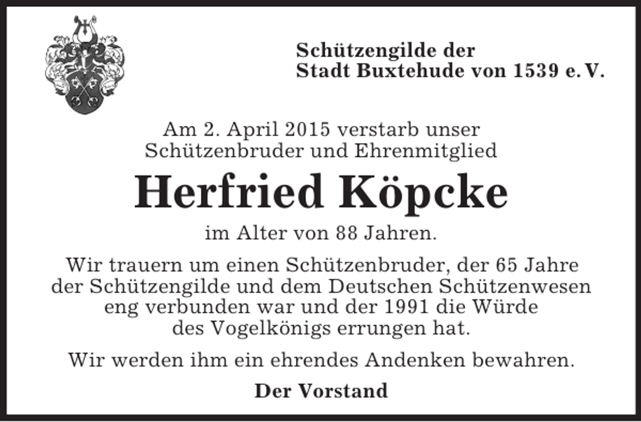 <p>Schützengilde der<br />Stadt Buxtehude von 1539 e. V.</p><p>Am 2. April 2015 verstarb unser<br />Schützenbruder und Ehrenmitglied<br />Herfried Köpcke<br />im Alter von 88 Jahren.<br />Wir trauern um einen Schützenbruder, der 65 Jahre<br />der Schützengilde und dem Deutschen Schützenwesen<br />eng verbunden war und der 1991 die Würde<br />des Vogelkönigs errungen hat.<br />Wir werden ihm ein ehrendes Andenken bewahren.<br />Der Vorstand</p>
