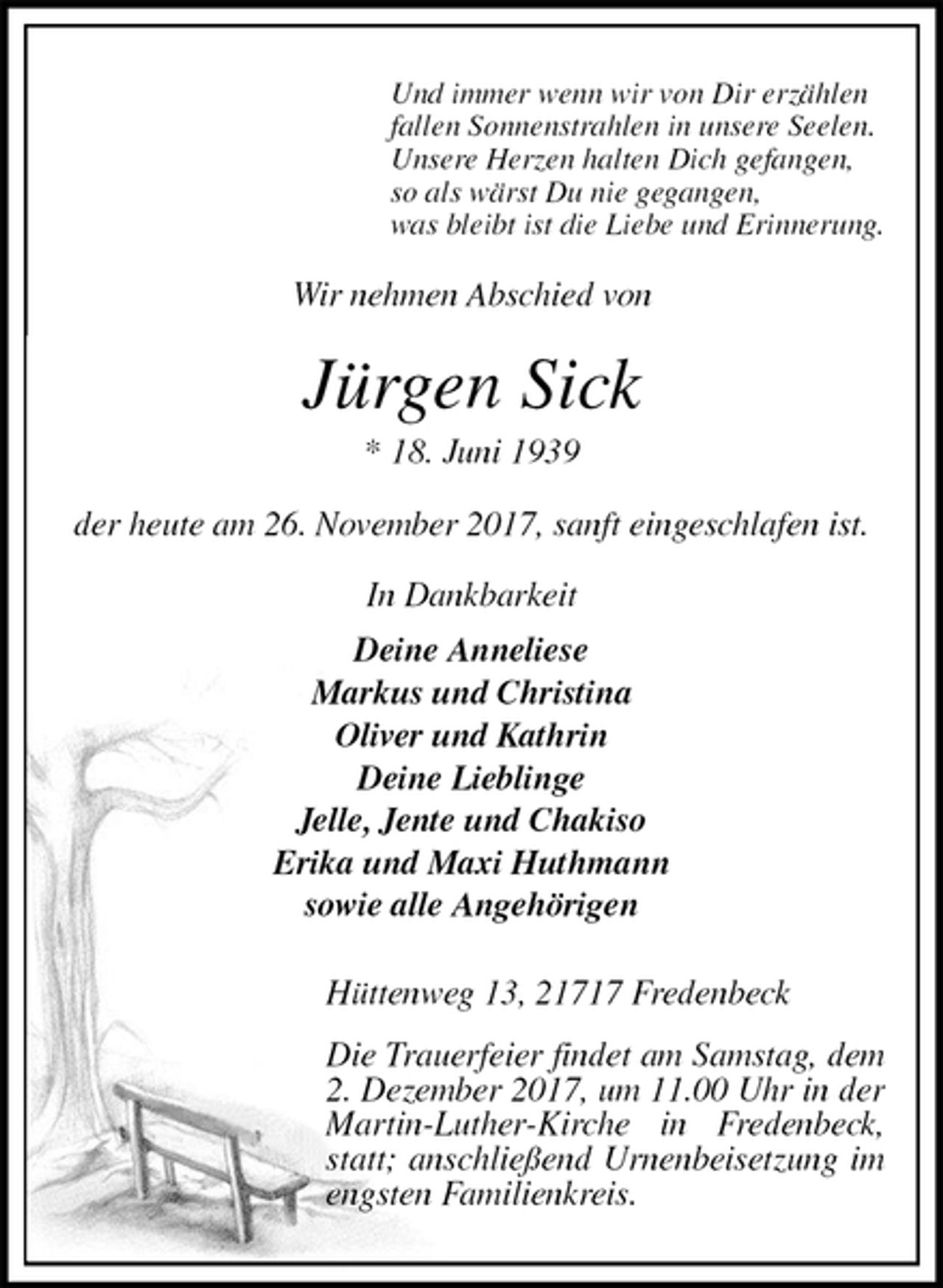 <p>Und immer wenn wir von Dir erzählen<br />fallen Sonnenstrahlen in unsere Seelen.<br />Unsere Herzen halten Dich gefangen,<br />so als wärst Du nie gegangen,<br />was bleibt ist die Liebe und Erinnerung.<br />Wir nehmen Abschied von<br />Jürgen Sick<br />* 18. Juni 1939<br />der heute am 26. November 2017, sanft eingeschlafen ist.<br />In Dankbarkeit<br />Deine Anneliese<br />Markus und Christina<br />Oliver und Kathrin<br />Deine Lieblinge<br />Jelle, Jente und Chakiso<br />Erika und Maxi Huthmann<br />sowie alle Angehörigen</p>
<p>Hüttenweg 13, 21717 Fredenbeck<br />Die Trauerfeier findet am Samstag, dem<br />2. Dezember 2017, um 11.00 Uhr in der Martin-Luther-Kirche in Fredenbeck, statt; anschließend Urnenbeisetzung im engsten Familienkreis.</p>