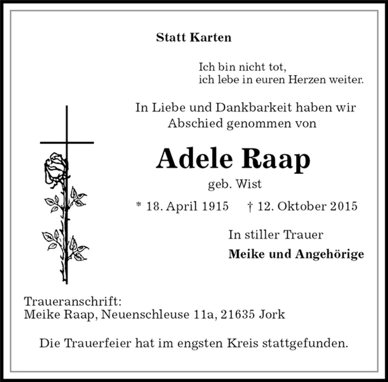 <p>Statt Karten<br />Ich bin nicht tot,<br />ich lebe in euren Herzen weiter.<br />In Liebe und Dankbarkeit haben wir<br />Abschied genommen von<br />Adele Raap<br />geb. Wist<br />* 18. April 1915 † 12. Oktober 2015<br />In stiller Trauer<br />Meike und Angehörige<br />Traueranschrift:<br />Meike Raap, Neuenschleuse 11a, 21635 Jork<br />Die Trauerfeier hat im engsten Kreis stattgefunden.</p>