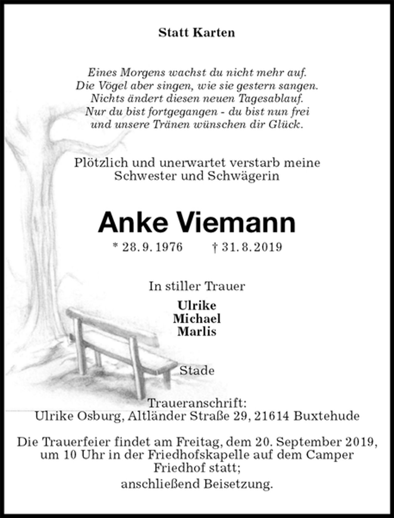 <p>Statt Karten<br />Eines Morgens wachst du nicht mehr auf.<br />Die Vögel aber singen, wie sie gestern sangen.<br />Nichts ändert diesen neuen Tagesablauf.<br />Nur du bist fortgegangen - du bist nun frei<br />und unsere Tränen wünschen dir Glück.<br />Plötzlich und unerwartet verstarb meine<br />Schwester und Schwägerin<br />Anke Viemann<br />* 28. 9. 1976 † 31. 8. 2019<br />In stiller Trauer<br />Ulrike<br />Michael<br />Marlis<br />Stade<br />Traueranschrift:<br />Ulrike Osburg, Altländer Straße 29, 21614 Buxtehude<br />Die Trauerfeier findet am Freitag, dem 20. September 2019, um 10 Uhr in der Friedhofskapelle auf dem Camper<br />Friedhof statt;<br />anschließend Beisetzung.</p>