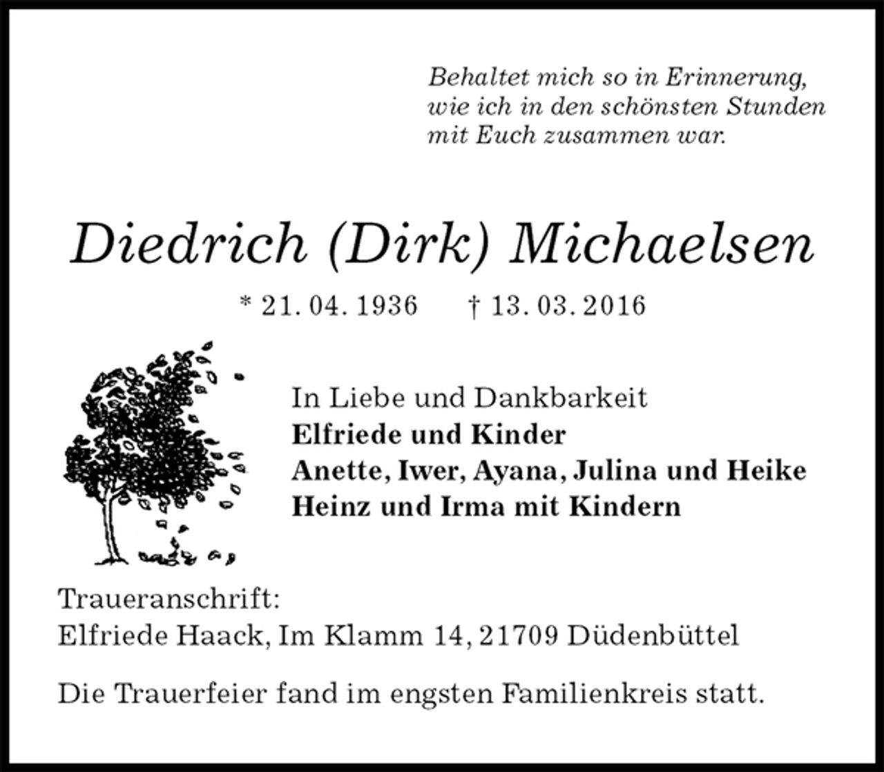 <p>Behaltet mich so in Erinnerung,<br />wie ich in den schönsten Stunden<br />mit Euch zusammen war.<br />Diedrich (Dirk) Michaelsen<br />* 21. 04. 1936 † 13. 03. 2016<br />In Liebe und Dankbarkeit<br />Elfriede und Kinder<br />Anette, Iwer, Ayana, Julina und Heike<br />Heinz und Irma mit Kindern<br />Traueranschrift:<br />Elfriede Haack, Im Klamm 14, 21709 Düdenbüttel</p><p>Die Trauerfeier fand im engsten Familienkreis statt.</p>