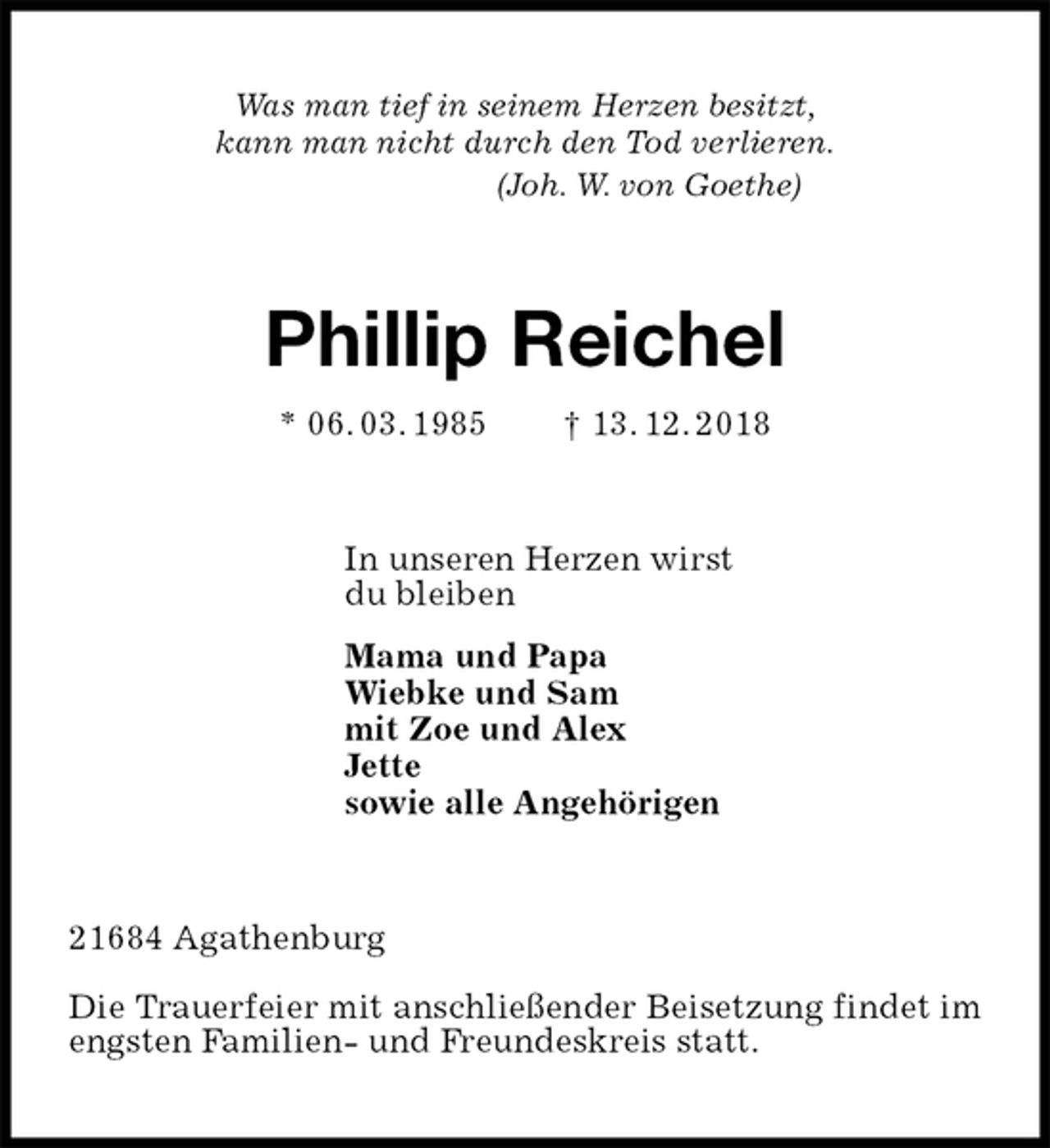 <p>Was man tief in seinem Herzen besitzt,<br />kann man nicht durch den Tod verlieren.<br />(Joh. W. von Goethe)<br />Phillip Reichel<br />* 06. 03. 1985 † 13. 12. 2018<br />In unseren Herzen wirst<br />du bleiben<br />Mama und Papa<br />Wiebke und Sam<br />mit Zoe und Alex<br />Jette<br />sowie alle Angehörigen<br />21684 Agathenburg</p><p>Die Trauerfeier mit anschließender Beisetzung findet im engsten Familien- und Freundeskreis statt.</p>