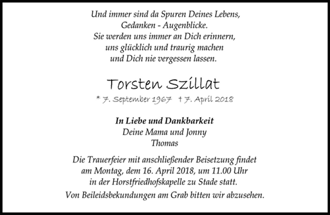 <p>Und immer sind da Spuren Deines Lebens,<br />Gedanken - Augenblicke.<br />Sie werden uns immer an Dich erinnern,<br />uns glücklich und traurig machen<br />und Dich nie vergessen lassen.<br />Torsten Szillat<br />* 7. September 1967 † 7. April 2018<br />In Liebe und Dankbarkeit<br />Deine Mama und Jonny<br />Thomas<br />Die Trauerfeier mit anschließender Beisetzung findet<br />am Montag, dem 16. April 2018, um 11.00 Uhr<br />in der Horstfriedhofskapelle zu Stade statt.<br />Von Beileidsbekundungen am Grab bitten wir abzusehen.</p>