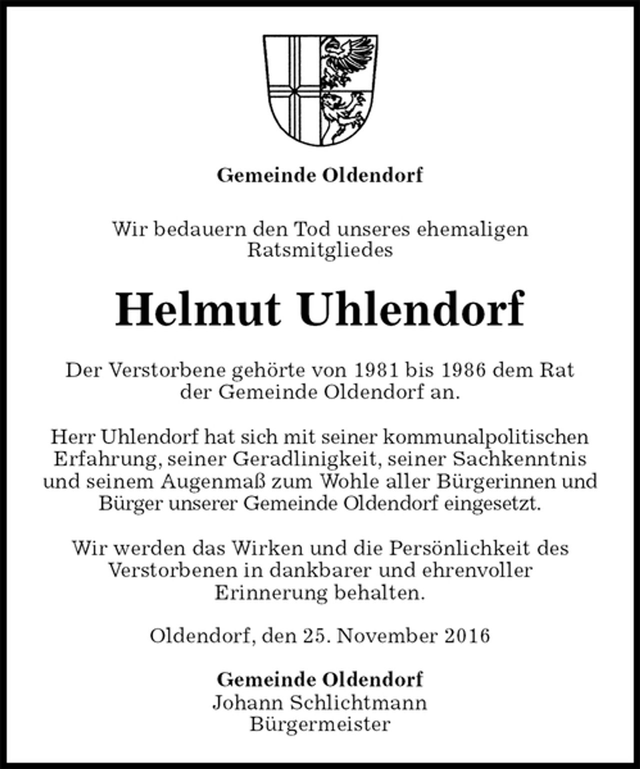 <p>Gemeinde Oldendorf<br />Wir bedauern den Tod unseres ehemaligen<br />Ratsmitgliedes<br />Helmut Uhlendorf<br />Der Verstorbene gehörte von 1981 bis 1986 dem Rat<br />der Gemeinde Oldendorf an.</p><p>Herr Uhlendorf hat sich mit seiner kommunalpolitischen<br />Erfahrung, seiner Geradlinigkeit, seiner Sachkenntnis<br />und seinem Augenmaß zum Wohle aller Bürgerinnen und<br />Bürger unserer Gemeinde Oldendorf eingesetzt.</p><p>Wir werden das Wirken und die Persönlichkeit des<br />Verstorbenen in dankbarer und ehrenvoller<br />Erinnerung behalten.<br />Oldendorf, den 25. November 2016<br />Gemeinde Oldendorf<br />Johann Schlichtmann<br />Bürgermeister</p>