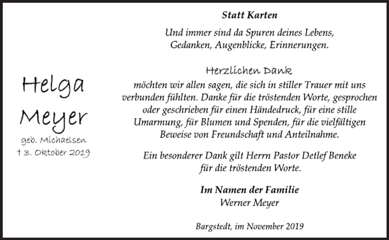 <p>Statt Karten<br />Und immer sind da Spuren deines Lebens,<br />Gedanken, Augenblicke, Erinnerungen.<br />Helga Meyer<br />geb. Michaelsen<br />3. Oktober 2019<br />Herzlichen Dank<br />möchten wir allen sagen, die sich in stiller Trauer mit uns verbunden fühlten. Danke für dei tröstenden Worte, gesprochen oder geschrieben für einen Händedruck, für eine stille Umarmung, für Blumen und Spenden, für die vielfältigen Beweise von Freundschaft und Anteilnahme.<br />Ein besonderer Dank gilt Herrn Pastor Detlef Beneke für die tröstenden Worte.<br />Im Namen der Familie<br />Werner Meyer<br />Bargstedt, im November 2019</p>