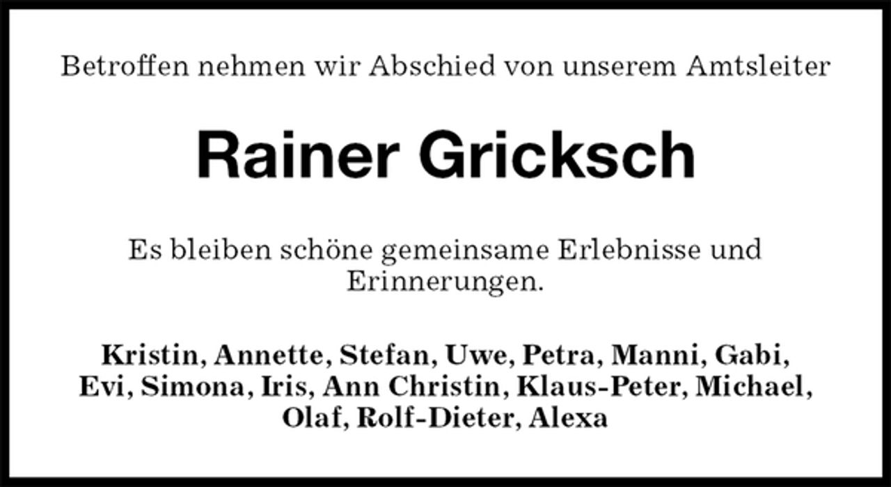 <p>Betroffen nehmen wir Abschied von unserem Amtsleiter<br />Rainer Gricksch<br />Es bleiben schöne gemeinsame Erlebnisse und<br />Erinnerungen.<br />Kristin, Annette, Stefan, Uwe, Petra, Manni, Gabi,<br />Evi, Simona, Iris, Ann Christin, Klaus-Peter, Michael,<br />Olaf, Rolf-Dieter, Alexa</p>