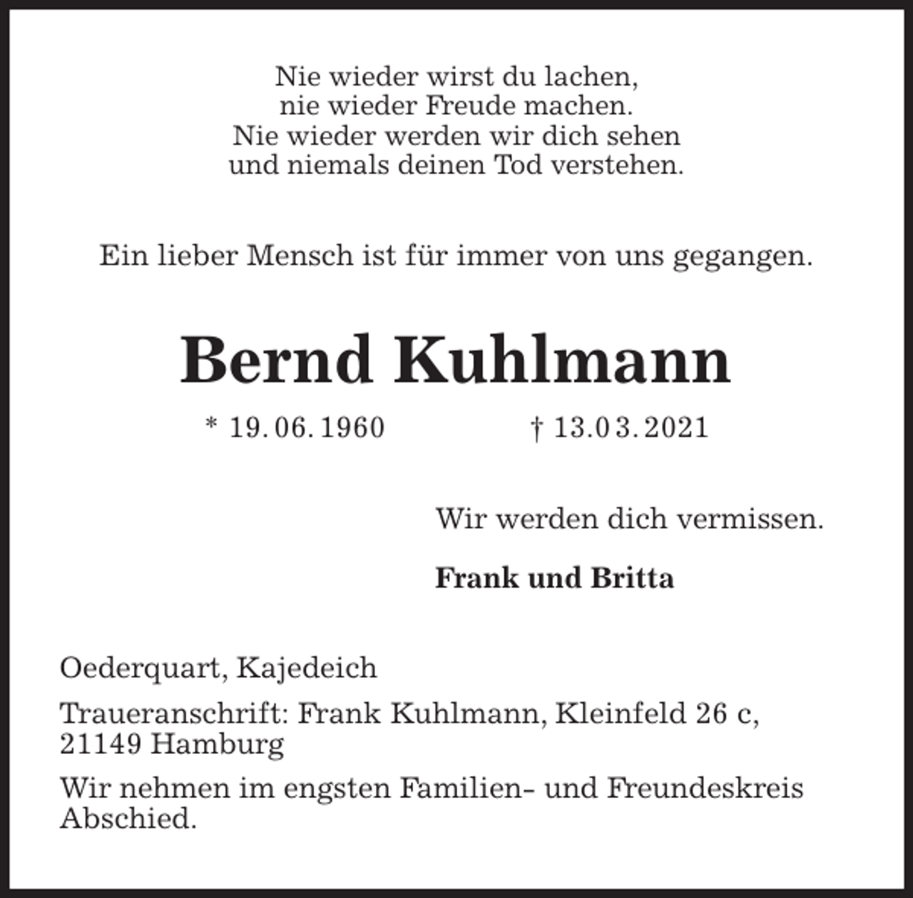 <p>Nie wieder wirst du lachen,<br />nie wieder Freude machen.<br />Nie wieder werden wir dich sehen<br />und niemals deinen Tod verstehen.<br />Ein lieber Mensch ist für immer von uns gegangen.<br />Bernd Kuhlmann<br />* 19. 06. 1960 † 13.0 3. 2021<br />Wir werden dich vermissen.</p>
<p>Frank und Britta<br />Oederquart, Kajedeich<br />Traueranschrift: Frank Kuhlmann, Kleinfeld 26 c,<br />21149 Hamburg<br />Wir nehmen im engsten Familien- und Freundeskreis<br />Abschied.</p>