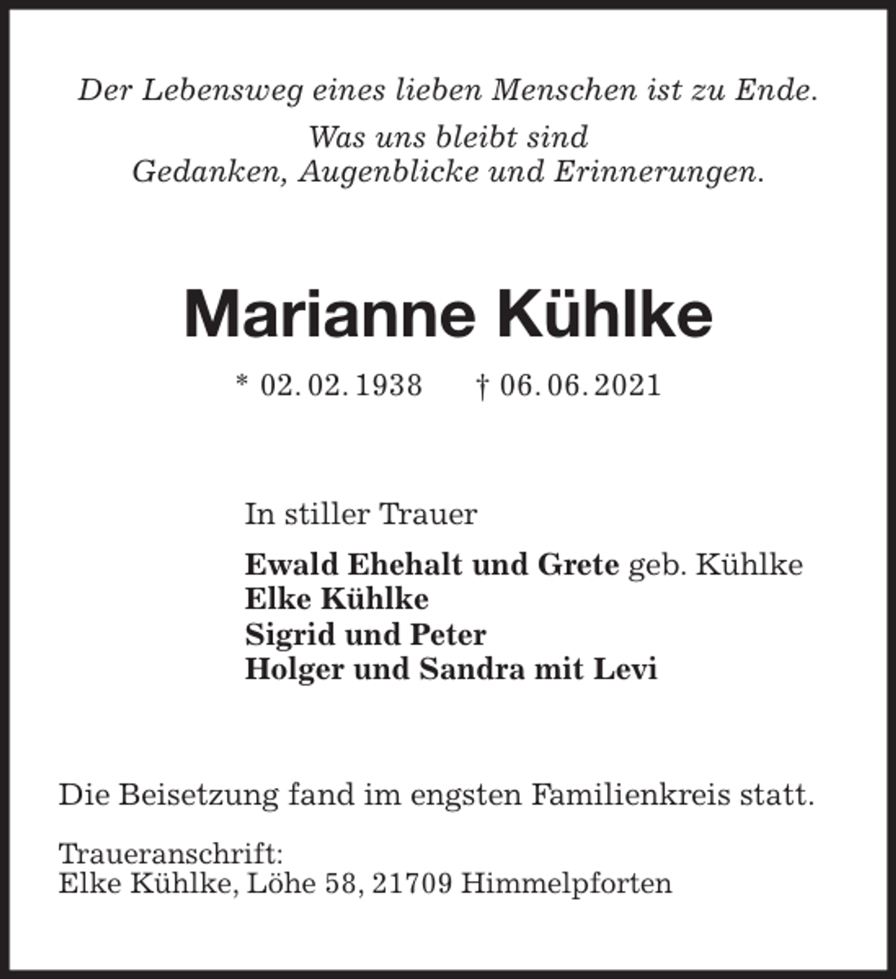 <p>Der Lebensweg eines lieben Menschen ist zu Ende.<br />Was uns bleibt sind<br />Gedanken, Augenblicke und Erinnerungen.<br />Marianne Kühlke<br />* 02. 02. 1938 † 06. 06. 2021<br />In stiller Trauer<br />Ewald Ehehalt und Grete geb. Kühlke<br />Elke Kühlke<br />Sigrid und Peter<br />Holger und Sandra mit Levi<br />Die Beisetzung fand im engsten Familienkreis statt.</p>
<p>Traueranschrift:<br />Elke Kühlke, Löhe 58, 21709 Himmelpforten</p>