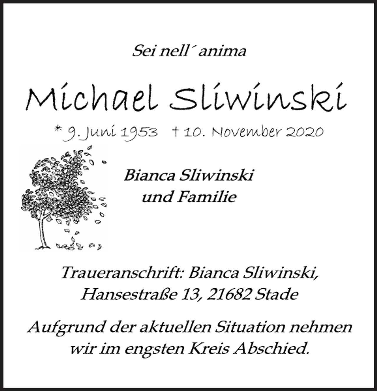 <p>Sei nell´ anima<br />Michael Sliwinski<br />* 9. Juni 1953 † 10. November 2020<br />Bianca Sliwinski<br />und Familie<br />Traueranschrift: Bianca Sliwinksi,<br />Hansestraße 13, 21682 Stade<br />Aufgrund der aktuellen Situation nehmen<br />wir im engsten Kreis Abschied.</p>