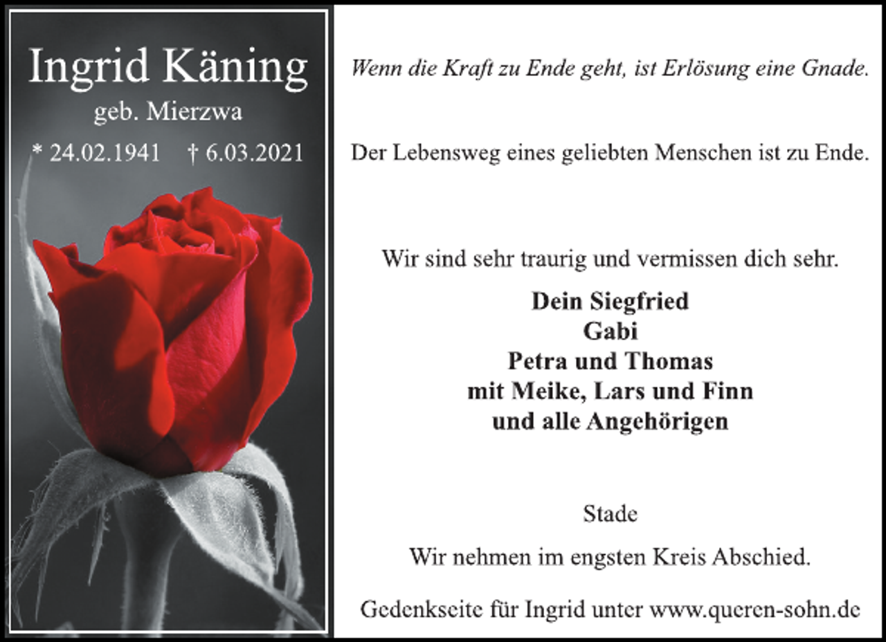 <p>Ingrid Käning<br />geb. Mierzwa<br />* 24.02.1941 † 6.03.2021<br />Wenn die Kraft zu Ende geht, ist Erlösung eine Gnade.<br />Der Lebensweg eines geliebten Menschen ist zu Ende.<br />Wir sind sehr traurig und vermissen dich sehr.<br />Dein Siegfried<br />Gabi<br />Petra und Thomas<br />mit Meike, Lars und Finn<br />und alle Angehörigen<br />Stade<br />Wir nehmen im engsten Kreis Abschied.<br />Gedenkseite für Ingrid unter www.queren-sohn.de</p>