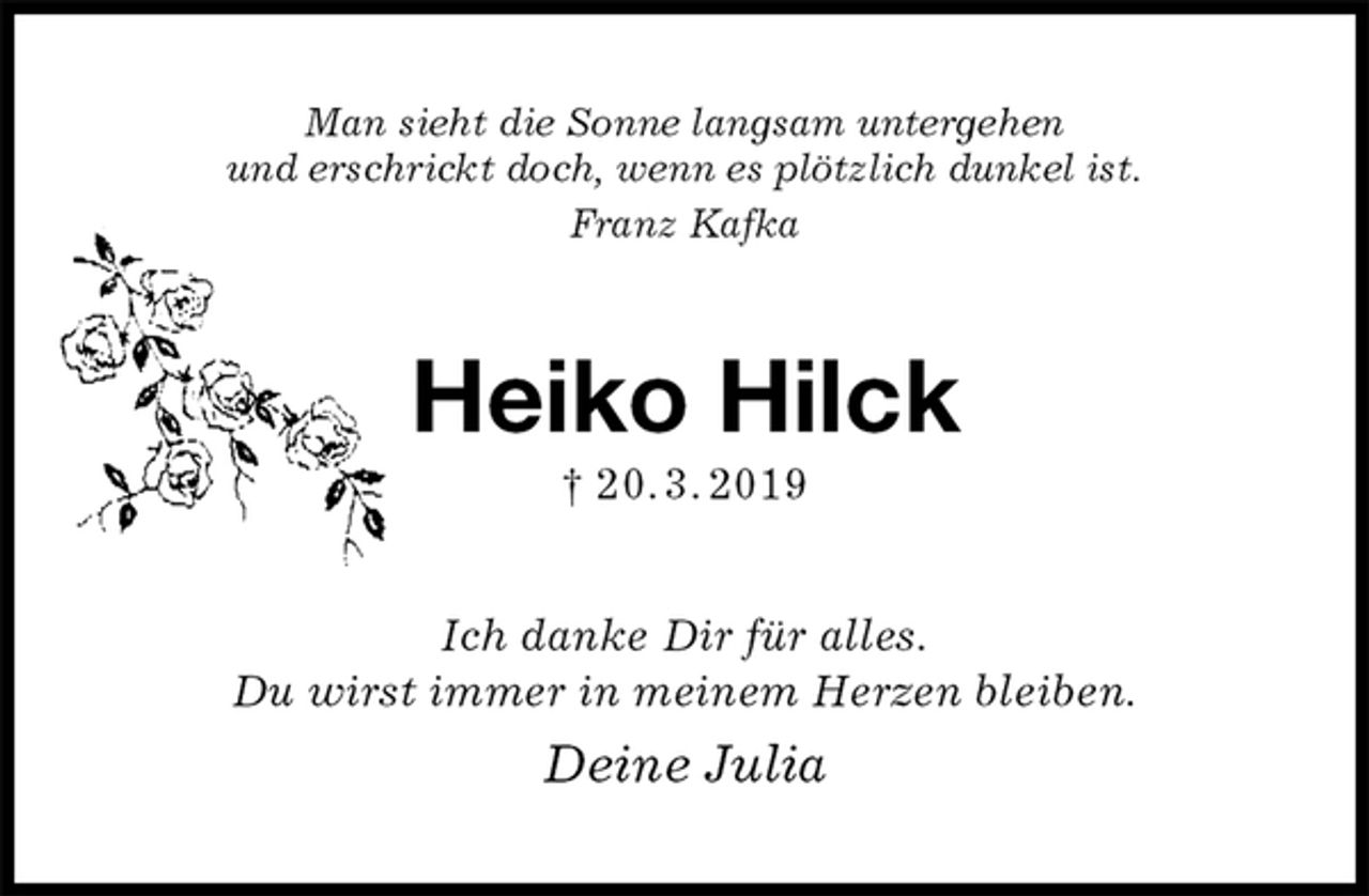 <p>Man sieht die Sonne langsam untergehen<br />und erschrickt doch, wenn es plötzlich dunkel ist.<br />Franz Kafka<br />Heiko Hilck<br />† 20. 3. 2019<br />Ich danke Dir für alles.<br />Du wirst immer in meinem Herzen bleiben.<br />Deine Julia</p>