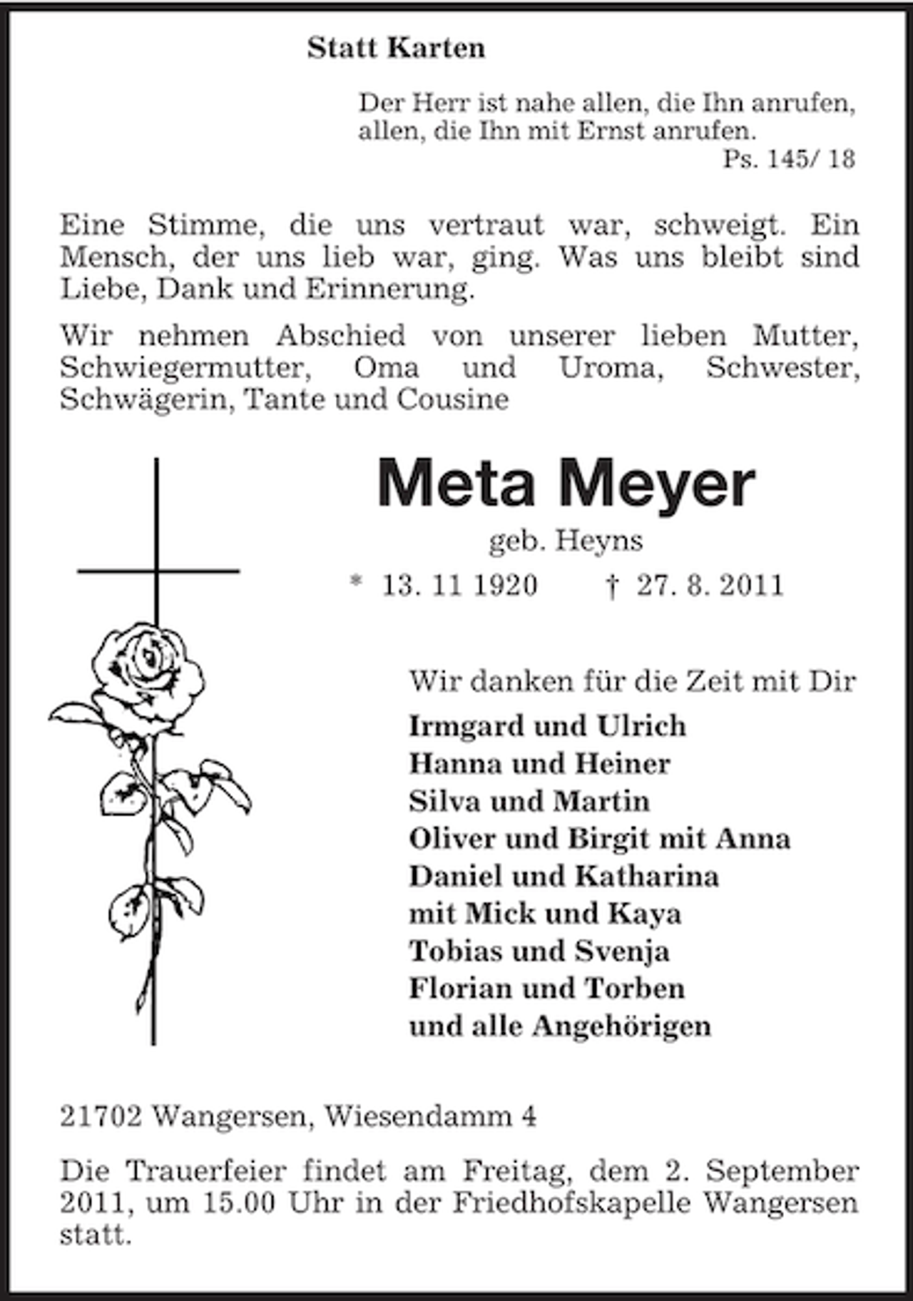 <p>Statt Karten<br />Der Herr ist nahe allen, die Ihn anrufen,<br />allen, die Ihn mit Ernst anrufen.<br />Ps. 145/ 18</p><p>Eine Stimme, die uns vertraut war, schweigt. Ein<br />Mensch, der uns lieb war, ging. Was uns bleibt sind<br />Liebe, Dank und Erinnerung.<br />Wir nehmen Abschied von unserer lieben Mutter,<br />Schwiegermutter, Oma und Uroma, Schwester,<br />Schwägerin, Tante und Cousine</p><p>Meta Meyer<br />geb. Heyns<br />* 13. 1920<br />† 27. 8. 2011<br />Wir danken für die Zeit mit Dir<br />Irmgard und Ulrich<br />Hanna und Heiner<br />Silva und Martin<br />Oliver und Birgit mit Anna<br />Daniel und Katharina<br />mit Mick und Kaya<br />Tobias und Svenja<br />Florian und Torben<br />und alle Angehörigen<br />21702 Wangersen, Wiesendamm 4<br />Die Trauerfeier findet am Freitag, dem 2. September<br />2011, um 15.00 Uhr in der Friedhofskapelle Wangersen<br />statt.</p>