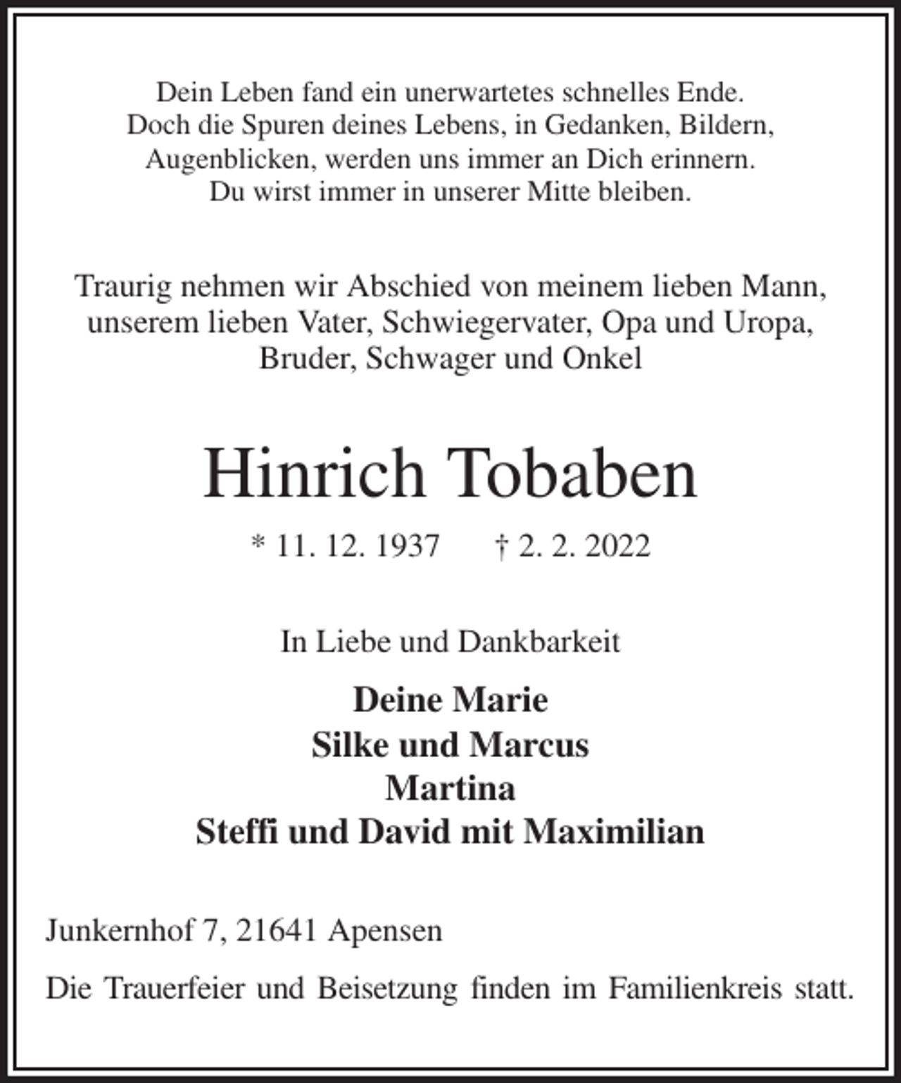 <p>Dein Leben fand ein unerwartetes schnelles Ende.<br />Doch die Spuren deines Lebens, in Gedanken, Bildern,<br />Augenblicken, werden uns immer an Dich erinnern.<br />Du wirst immer in unserer Mitte bleiben.<br />Traurig nehmen wir Abschied von meinem lieben Mann,<br />unserem lieben Vater, Schwiegervater, Opa und Uropa,<br />Bruder, Schwager und Onkel<br />Hinrich Tobaben<br />* 11. 12. 1937 † 2. 2. 2022<br />In Liebe und Dankbarkeit<br />Deine Marie<br />Silke und Marcus<br />Martina<br />Steffi und David mit Maximilian<br />Junkernhof 7, 21641 Apensen<br />Die Trauerfeier und Beisetzung finden im Familienkreis statt.</p>