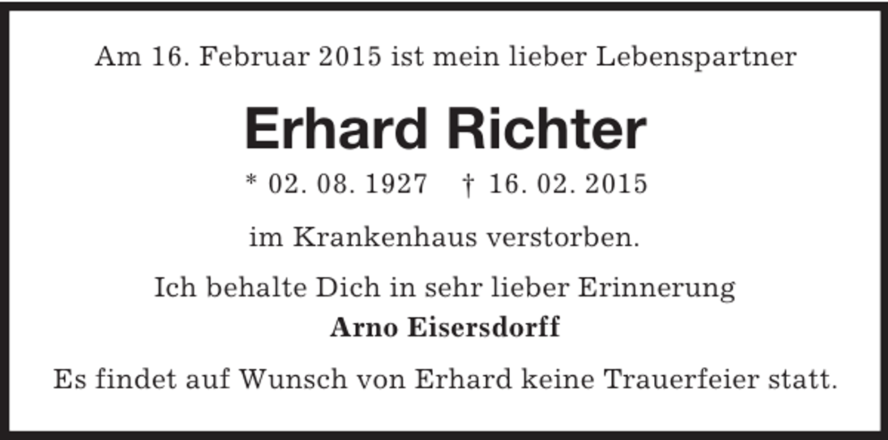 <p>Am 16. Februar 2015 ist mein lieber Lebenspartner<br />Erhard Richter<br />* 02. 08. 1927 † 16. 02. 2015<br />im Krankenhaus verstorben.<br />Ich behalte Dich in sehr lieber Erinnerung<br />Arno Eisersdorff<br />Es findet auf Wunsch von Erhard keine Trauerfeier statt.</p>