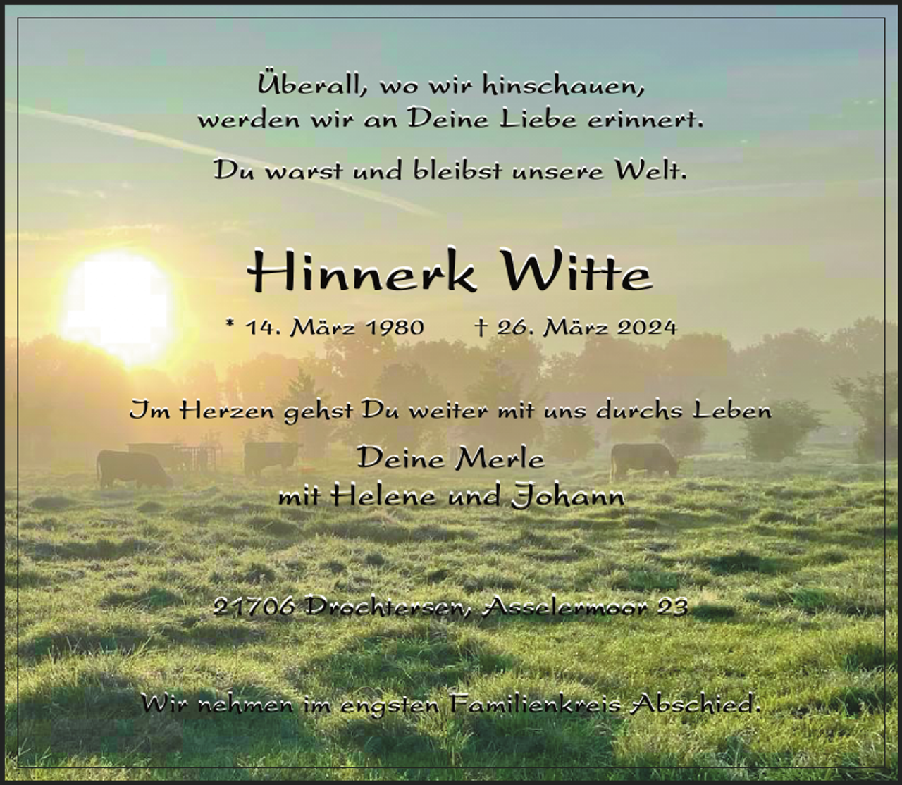 <p>Überall, wo wir hinschauen,<br />werden wir an Deine Liebe erinnert.<br />Du warst und bleibst unsere Welt.</p><p>Hinnerk Witte</p><p>* 14. März 1980</p><p>† 26. März 2024</p><p>Im Herzen gehst Du weiter mit uns durchs Leben</p><p>Deine Merle<br />mit Helene und Johann<br />21706 Drochtersen, Asselermoor 23<br />Wir nehmen im engsten Familienkreis Abschied.</p>