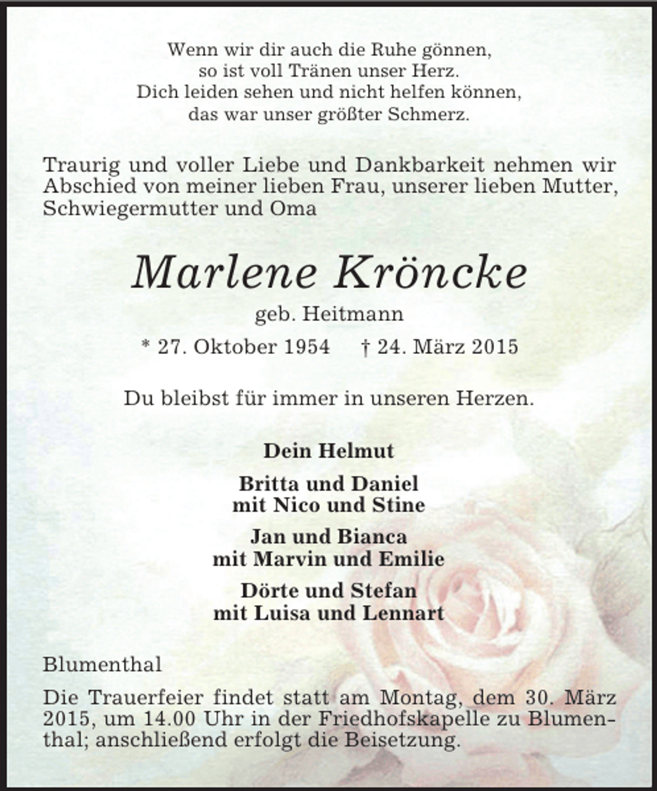 <p>Wenn wir dir auch die Ruhe gönnen,<br />so ist voll Tränen unser Herz.<br />Dich leiden sehen und nicht helfen können,<br />das war unser größter Schmerz.<br />Traurig und voller Liebe und Dankbarkeit nehmen wir Abschied von meiner lieben Frau, unserer lieben Mutter, Schwiegermutter und Oma<br />Marlene Kröncke<br />geb. Heitmann<br />* 27. Oktober 1954 † 24. März 2015<br />Du bleibst für immer in unseren Herzen.<br />Dein Helmut<br />Britta und Daniel<br />mit Nico und Stine<br />Jan und Bianca<br />mit Marvin und Emilie<br />Dörte und Stefan<br />mit Luisa und Lennart<br />Blumenthal<br />Die Trauerfeier findet statt am Montag, dem 30. März 2015, um 14.00 Uhr in der Friedhofskapelle zu Blumenthal; anschließend erfolgt die Beisetzung.</p>