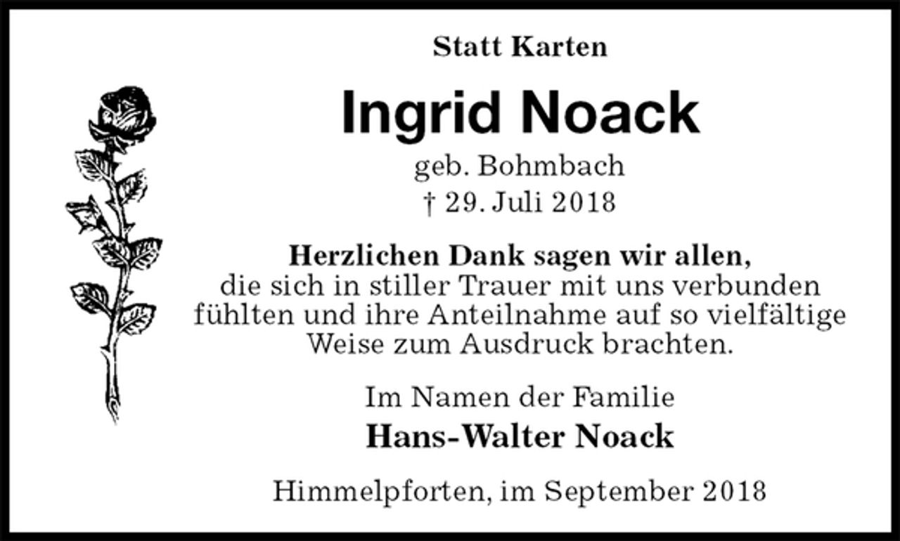 <p>Statt Karten<br />Ingrid Noack<br />geb. Bohmbach<br />† 29. Juli 2018<br />Herzlichen Dank sagen wir allen,<br />die sich in stiller Trauer mit uns verbunden<br />fühlten und ihre Anteilnahme auf so vielfältige Weise zum Ausdruck brachten.<br />Im Namen der Familie<br />Hans-Walter Noack<br />Himmelpforten, im September 2018</p>