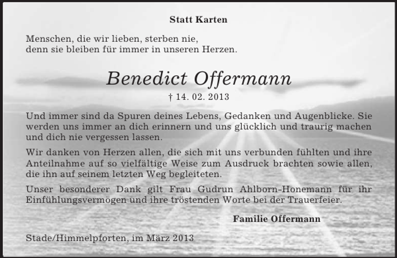 <p>Statt Karten<br />Menschen, die wir lieben, sterben nie,<br />denn sie bleiben für immer in unseren Herzen.<br />Benedict Offermann<br />† 14. 02. 2013<br />Und immer sind da Spuren deines Lebens, Gedanken und Augenblicke. Sie werden uns immer an dich erinnern und uns glücklich und traurig machen und dich nie vergessen lassen.<br />Wir danken von Herzen allen, die sich mit uns verbunden fühlten und ihre Anteilnahme auf so vielfältige Weise zum Ausdruck brachten sowie allen, die ihn auf seinem letzten Weg begleiteten.<br />Unser besonderer Dank gilt Frau Gudrun Ahlborn-Honemann für ihr<br />Einfühlungsvermögen und ihre tröstenden Worte bei der Trauerfeier.<br />Familie Offermann<br />Stade/Himmelpforten, im März 2013</p>