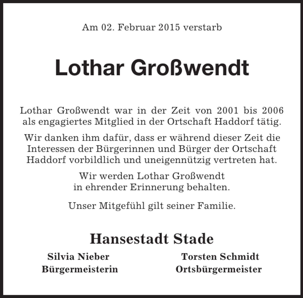 <p>Am 02. Februar 2015 verstarb<br />Lothar Großwendt<br />Lothar Großwendt war in der Zeit von 2001 bis 2006<br />als engagiertes Mitglied in der Ortschaft Haddorf tätig. Wir danken ihm dafür, dass er während dieser Zeit die Interessen der Bürgerinnen und Bürger der Ortschaft Haddorf vorbildlich und uneigennützig vertreten hat.<br />Wir werden Lothar Großwendt<br />in ehrender Erinnerung behalten.<br />Unser Mitgefühl gilt seiner Familie.<br />Hansestadt Stade<br />Silvia Nieber Torsten Schmidt<br />Bürgermeisterin Ortsbürgermeister</p>