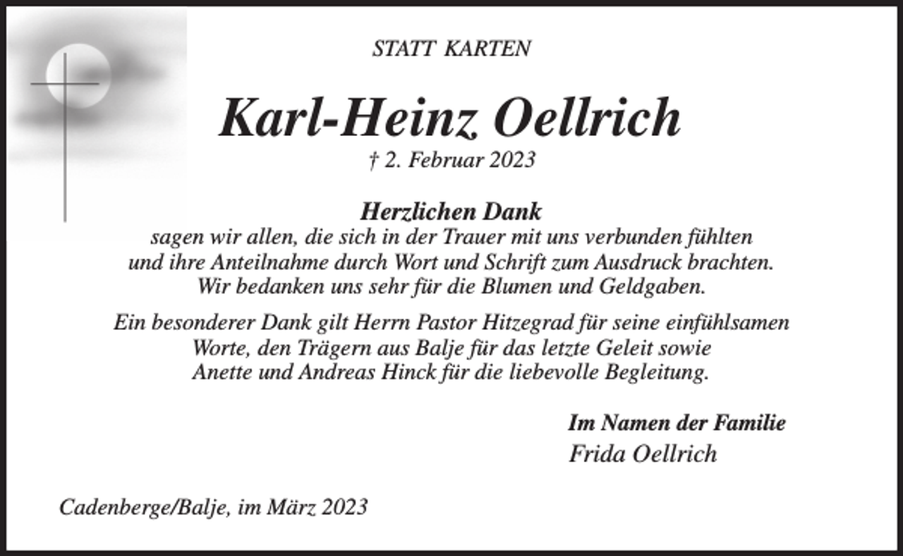 <p>STATT KARTEN<br />Karl-Heinz Oellrich<br />† 2. Februar 2023<br />Herzlichen Dank<br />sagen wir allen, die sich in der Trauer mit uns verbunden fühlten<br />und ihre Anteilnahme durch Wort und Schrift zum Ausdruck brachten.<br />Wir bedanken uns sehr für die Blumen und Geldgaben.<br />Ein besonderer Dank gilt Herrn Pastor Hitzegrad für seine einfühlsamen<br />Worte, den Trägern aus Balje für das letzte Geleit sowie<br />Anette und Andreas Hinck für die liebevolle Begleitung.<br />Im Namen der Familie<br />Frida Oellrich<br />Cadenberge/Balje, im März 2023</p>
