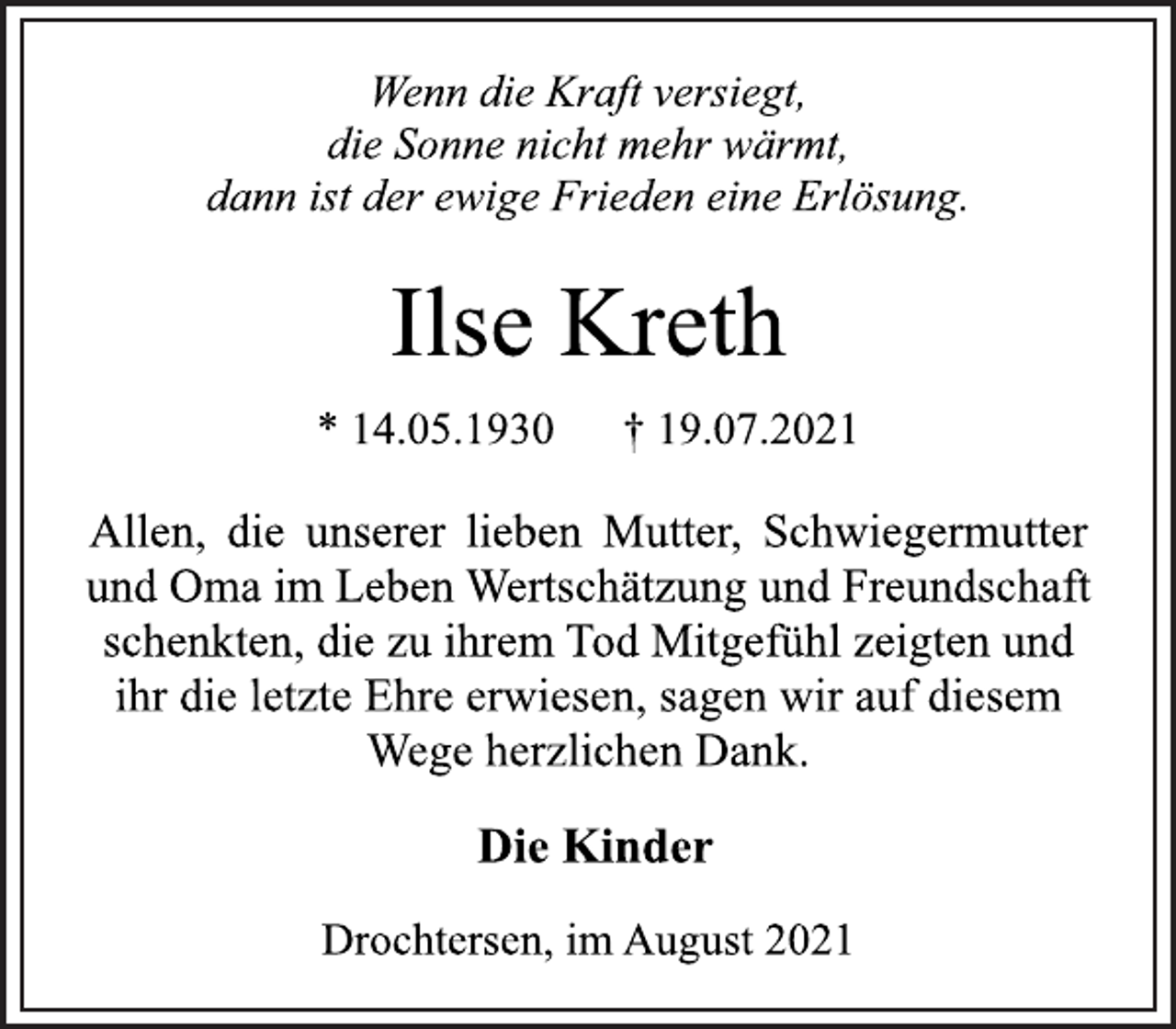 <p>Wenn die Kraft versiegt,<br />die Sonne nicht mehr wärmt,<br />dann ist der ewige Frieden eine Erlösung.<br />Ilse Kreth<br />* 14.05.1930 † 19.07.2021<br />Allen, die unserer lieben Mutter, Schwiegermutter<br />und Oma im Leben Wertschätzung und Freundschaft<br />schenkten, die zu ihrem Tod Mitgefühl zeigten und<br />ihr die letzte Ehre erwiesen, sagen wir auf diesem<br />Wege herzlichen Dank.<br />Die Kinder<br />Drochtersen, im August 2021</p>