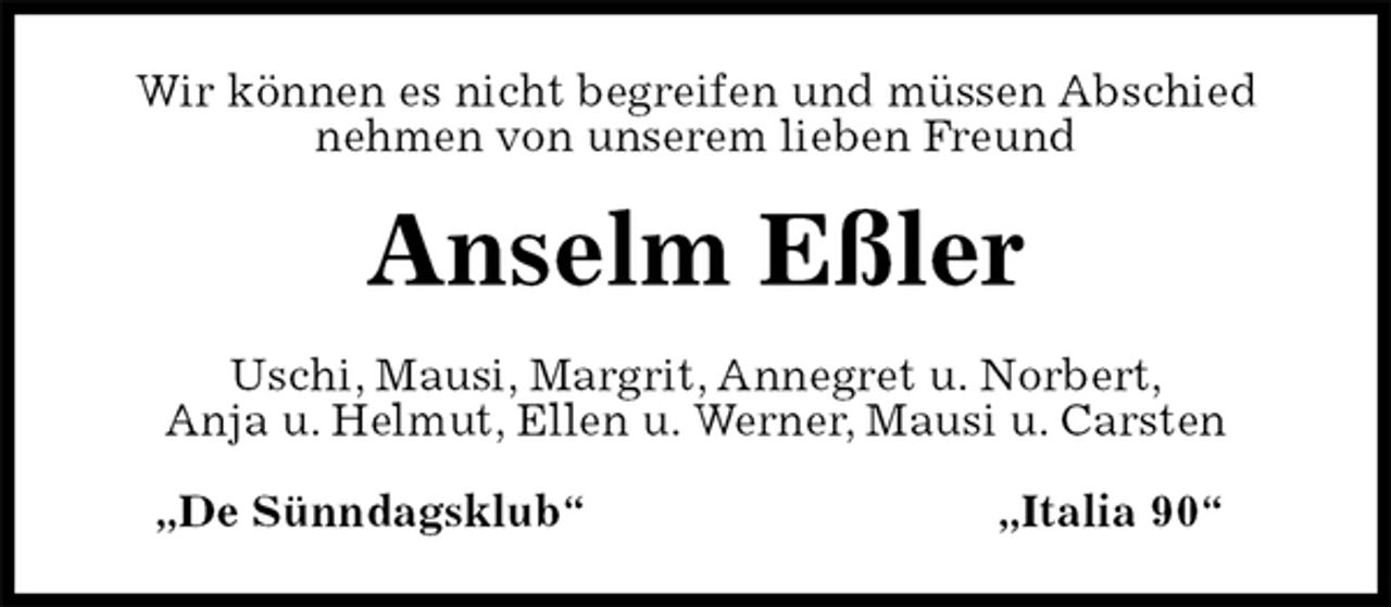 <p>Wir können es nicht begreifen und müssen Abschied nehmen von unserem lieben Freund<br />Anselm Eßler<br />Uschi, Mausi, Margrit, Annegret u. Norbert,<br />Anja u. Helmut, Ellen u. Werner, Mausi u. Carsten<br />„De Sünndagsklub“ „Italia 90“</p>
