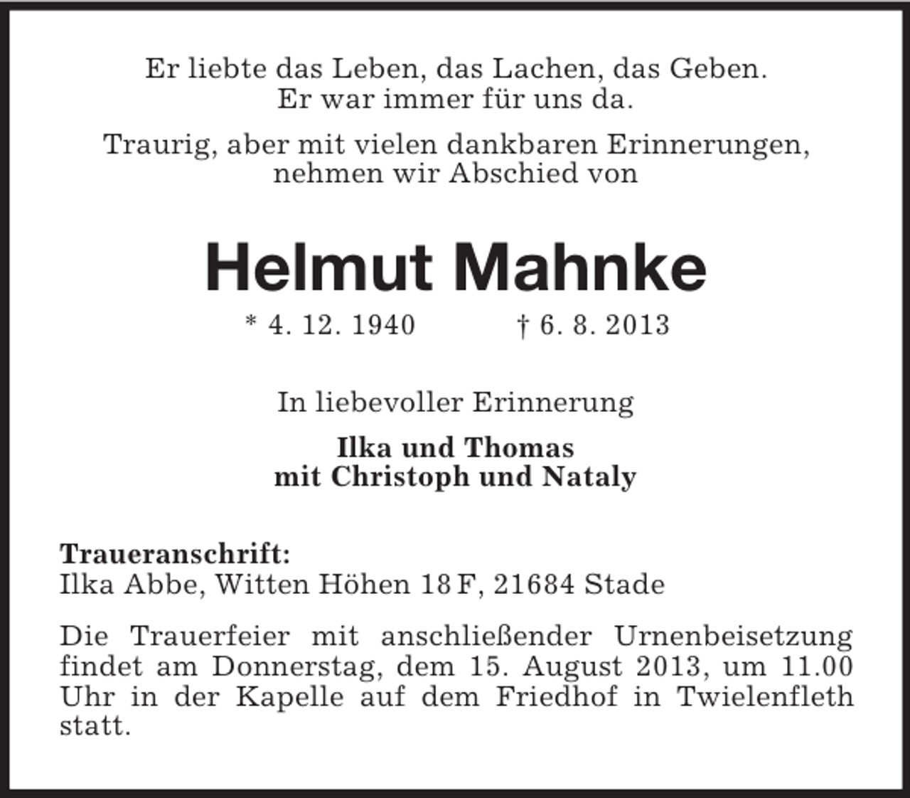 <p>Er liebte das Leben, das Lachen, das Geben.<br />Er war immer für uns da.<br />Traurig, aber mit vielen dankbaren Erinnerungen,<br />nehmen wir Abschied von</p><p>Helmut Mahnke<br />* 4. 12. 1940</p><p>† 6. 8. 2013</p><p>In liebevoller Erinnerung<br />Ilka und Thomas<br />mit Christoph und Nataly<br />Traueranschrift:<br />Ilka Abbe, Witten Höhen 18 F, 21684 Stade<br />Die Trauerfeier mit anschließender Urnenbeisetzung<br />findet am Donnerstag, dem 15. August 2013, um 11.00<br />Uhr in der Kapelle auf dem Friedhof in Twielenfleth<br />statt.</p>