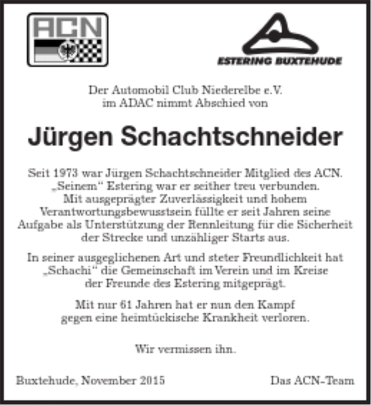 <p>Logo ACN Logo Estering</p>
<p>Der Automobil Club Niederelbe e.V. im ADAC nimmt Abschied von</p>
<p>Jürgen Schachtschneider</p>
<p>Seit 1973 war Jürgen Schachtschneider Mitglied des ACN. „Seinem“ Estering war er seither treu verbunden. Mit ausgeprägter Zuverlässigkeit und hohem Verantwortungsbewusstsein füllte er seit Jahren seine Aufgabe als Unterstützung der Rennleitung für die Sicherheit der Strecke und unzähliger Starts aus.<br />In seiner ausgeglichenen Art und steter Freundlichkeit hat „Schachi“ die Gemeinschaft im Verein und im Kreise der Freunde des Estering mitgeprägt.</p>
<p>Mit nur 61 Jahren hat er nun den Kampf gegen eine heimtückische Krankheit verloren.</p>
<p>Wir vermissen ihn.</p>
<p>Buxtehude, November 2015 Das ACN-Team</p>