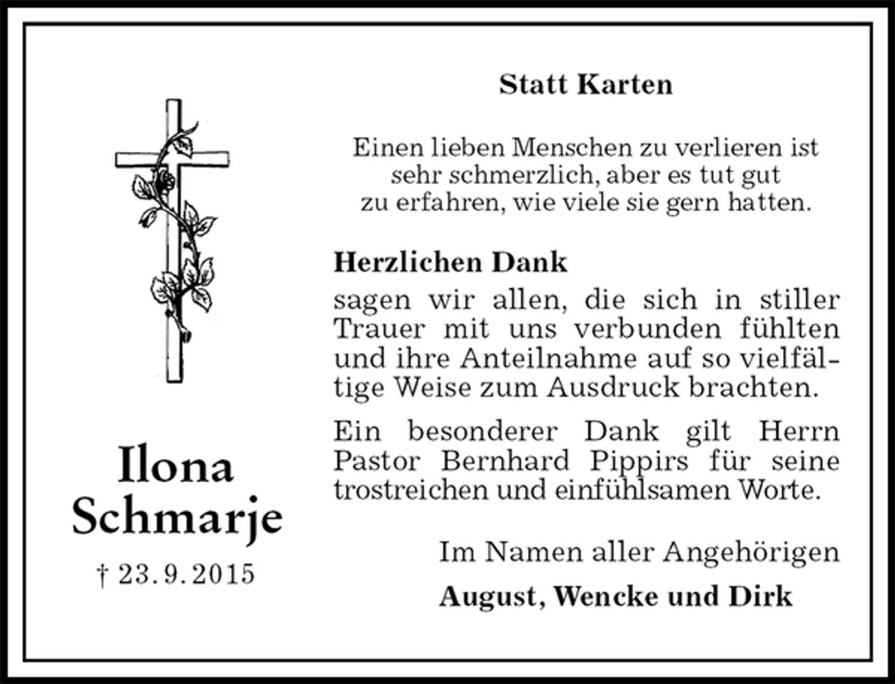 <p>Statt Karten<br />Einen lieben Menschen zu verlieren ist sehr schmerzlich, aber es tut gut<br />zu erfahren, wie viele sie gern hatten.<br />Herzlichen Dank<br />sagen wir allen, die sich in stiller Trauer mit uns verbunden fühlten und ihre Anteilnahme auf so vielfältige Weise zum Ausdruck brachten.<br />Ein besonderer Dank gilt Herrn<br />Pastor Bernhard Pippirs für seine trostreichen und einfühlsamen Worte.<br />Im Namen aller Angehörigen<br />August, Wencke und Dirk<br />Ilona<br />Schmarje<br />† 23. 9. 2015</p>