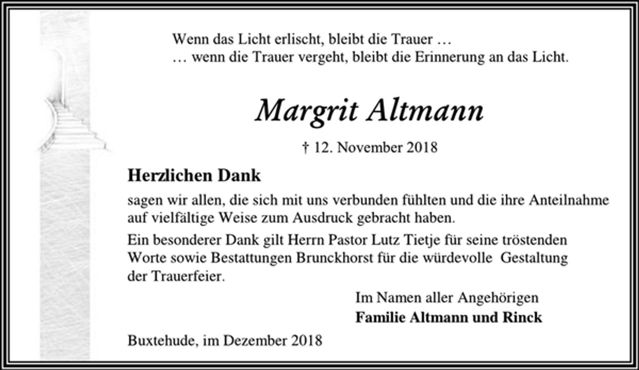 <p>Wenn das Licht erlischt, bleibt die Trauer …<br />… wenn die Trauer vergeht, bleibt die Erinnerung an das Licht.<br />Margrit Altmann<br />† 12. November 2018<br />Herzlichen Dank<br />sagen wir allen, die sich mit uns verbunden fühlten und die ihre Anteilnahme<br />auf vielfältige Weise zum Ausdruck gebracht haben.<br />Ein besonderer Dank gilt Herrn Pastor Lutz Tietje für seine tröstenden<br />Worte sowie Bestattungen Brunckhorst für die würdevolle Gestaltung<br />der Trauerfeier.<br />Im Namen aller Angehörigen<br />Familie Altmann und Rinck<br />Buxtehude, im Dezember 2018</p>
