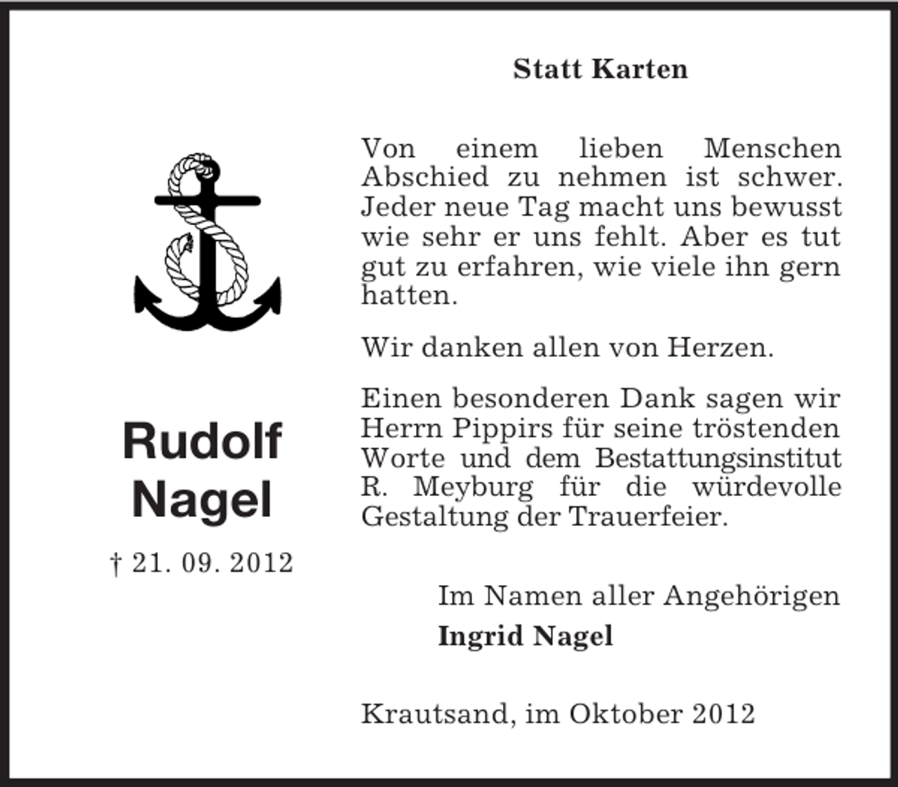 <p>Statt Karten<br />Von einem lieben Menschen<br />Abschied zu nehmen ist schwer.<br />Jeder neue Tag macht uns bewusst<br />wie sehr er uns fehlt. Aber es tut<br />gut zu erfahren, wie viele ihn gern<br />hatten.<br />Wir danken allen von Herzen.</p><p>Rudolf<br />Nagel</p><p>Einen besonderen Dank sagen wir<br />Herrn Pippirs für seine tröstenden<br />Worte und dem Bestattungsinstitut<br />R. Meyburg für die würdevolle<br />Gestaltung der Trauerfeier.</p><p>† 21. 09. 2012<br />Im Namen aller Angehörigen<br />Ingrid Nagel<br />Krautsand, im Oktober 2012</p>