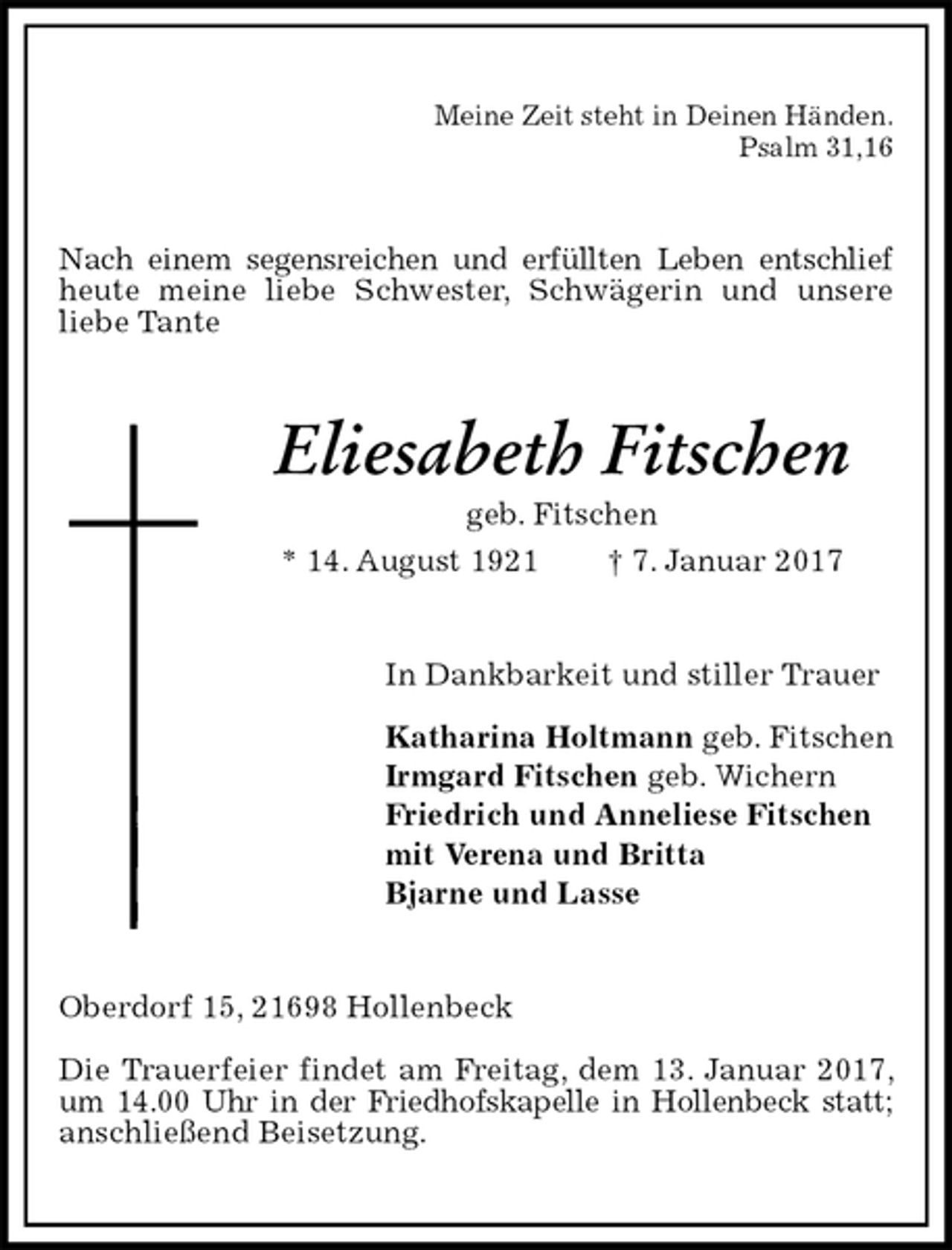 <p>Meine Zeit steht in Deinen Händen.<br />Psalm 31,16<br />Nach einem segensreichen und erfüllten Leben entschlief<br />heute meine liebe Schwester, Schwägerin und unsere<br />liebe Tante<br />Eliesabeth Fitschen<br />geb. Fitschen<br />* 14. August 1921 † 7. Januar 2017<br />In Dankbarkeit und stiller Trauer</p>
<p>Katharina Holtmann geb. Fitschen<br />Irmgard Fitschen geb. Wichern<br />Friedrich und Anneliese Fitschen<br />mit Verena und Britta<br />Bjarne und Lasse<br />Oberdorf 15, 21698 Hollenbeck</p>
<p>Die Trauerfeier findet am Freitag, dem 13. Januar 2017, um 14.00 Uhr in der Friedhofskapelle in Hollenbeck statt;<br />anschließend Beisetzung.</p>