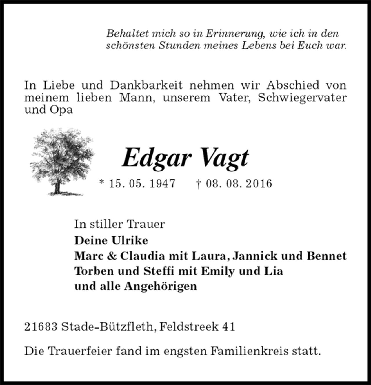 <p>Behaltet mich so in Erinnerung, wie ich in den<br />schönsten Stunden meines Lebens bei Euch war.<br />In Liebe und Dankbarkeit nehmen wir Abschied von meinem lieben Mann, unserem Vater, Schwiegervater und Opa<br />Edgar Vagt<br />* 15. 05. 1947 † 08. 08. 2016<br />In stiller Trauer<br />Deine Ulrike<br />Marc &amp; Claudia mit Laura, Jannick und Bennet<br />Torben und Steffi mit Emily und Lia<br />und alle Angehörigen<br />21683 Stade-Bützfleth, Feldstreek 41</p><p>Die Trauerfeier fand im engsten Familienkreis statt.</p>
