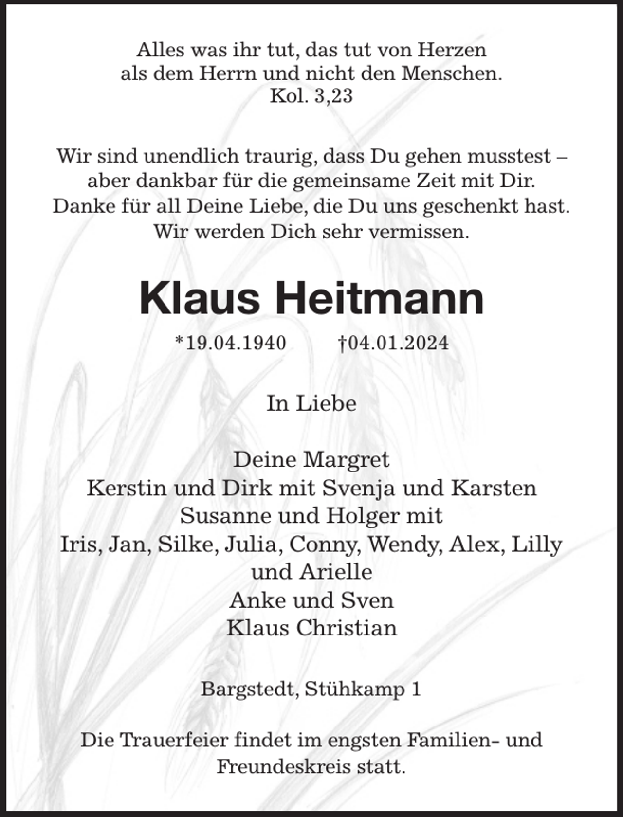 <p>Alles was ihr tut, das tut von Herzen<br />als dem Herrn und nicht den Menschen.<br />Kol. 3,23<br />Wir sind unendlich traurig, dass Du gehen musstest -<br />aber dankbar für die gemeinsame Zeit mit Dir.<br />Danke für all Deine Liebe, die Du uns geschenkt hast.<br />Wir werden Dich sehr vermissen.<br />Klaus Heitmann<br />*19.04.1940 †04.01.2024<br />In Liebe</p><p>Deine Margret<br />Kerstin und Dirk mit Svenja und Karsten<br />Susanne und Holger mit<br />Iris, Jan, Silke, Julia, Conny, Wendy, Alex, Lilly und Arielle<br />Anke und Sven<br />Klaus Christian<br />Bargstedt, Stühkamp 1</p><p>Die Trauerfeier findet im engsten Familien- und Freundeskreis statt.</p>