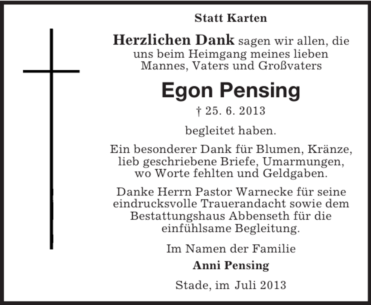 <p>Statt Karten</p><p>Herzlichen Dank sagen wir allen, die<br />uns beim Heimgang meines lieben<br />Mannes, Vaters und Großvaters</p><p>Egon Pensing<br />† 25. 6. 2013<br />begleitet haben.<br />Ein besonderer Dank für Blumen, Kränze,<br />lieb geschriebene Briefe, Umarmungen,<br />wo Worte fehlten und Geldgaben.<br />Danke Herrn Pastor Warnecke für seine<br />eindrucksvolle Trauerandacht sowie dem<br />Bestattungshaus Abbenseth für die<br />einfühlsame Begleitung.<br />Im Namen der Familie<br />Anni Pensing<br />Stade, im Juli 2013</p>