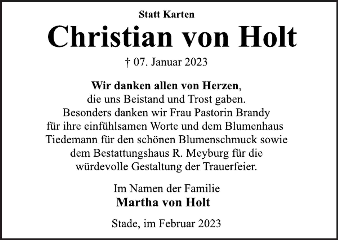 <p>Statt Karten<br />Christian von Holt<br />† 07. Januar 2023<br />Wir danken allen von Herzen,<br />die uns Beistand und Trost gaben.<br />Besonders danken wir Frau Pastorin Brandy<br />für ihre einfühlsamen Worte und dem Blumenhaus<br />Tiedemann für den schönen Blumenschmuck sowie<br />dem Bestattungshaus R. Meyburg für die<br />würdevolle Gestaltung der Trauerfeier.<br />Im Namen der Familie<br />Martha von Holt<br />Stade, im Februar 2023</p>