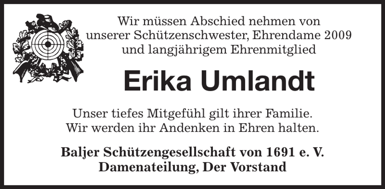 <p>Wir müssen Abschied nehmen von<br />unserer Schützenschwester, Ehrendame 2009<br />und langjährigem Ehrenmitglied<br />Erika Umlandt<br />Unser tiefes Mitgefühl gilt ihrer Familie.<br />Wir werden ihr Andenken in Ehren halten.<br />Baljer Schützengesellschaft von 1691 e. V.<br />Damenateilung, Der Vorstand</p>
