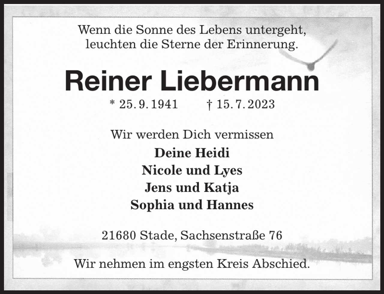 <p>Wenn die Sonne des Lebens untergeht,<br />leuchten die Sterne der Erinnerung.<br />Reiner Liebermann<br />* 25. 9. 1941 † 15. 7. 2023<br />Wir werden Dich vermissen<br />Deine Heidi<br />Nicole und Lyes<br />Jens und Katja<br />Sophia und Hannes<br />21680 Stade, Sachsenstraße 76</p><p>Wir nehmen im engsten Kreis Abschied.</p>