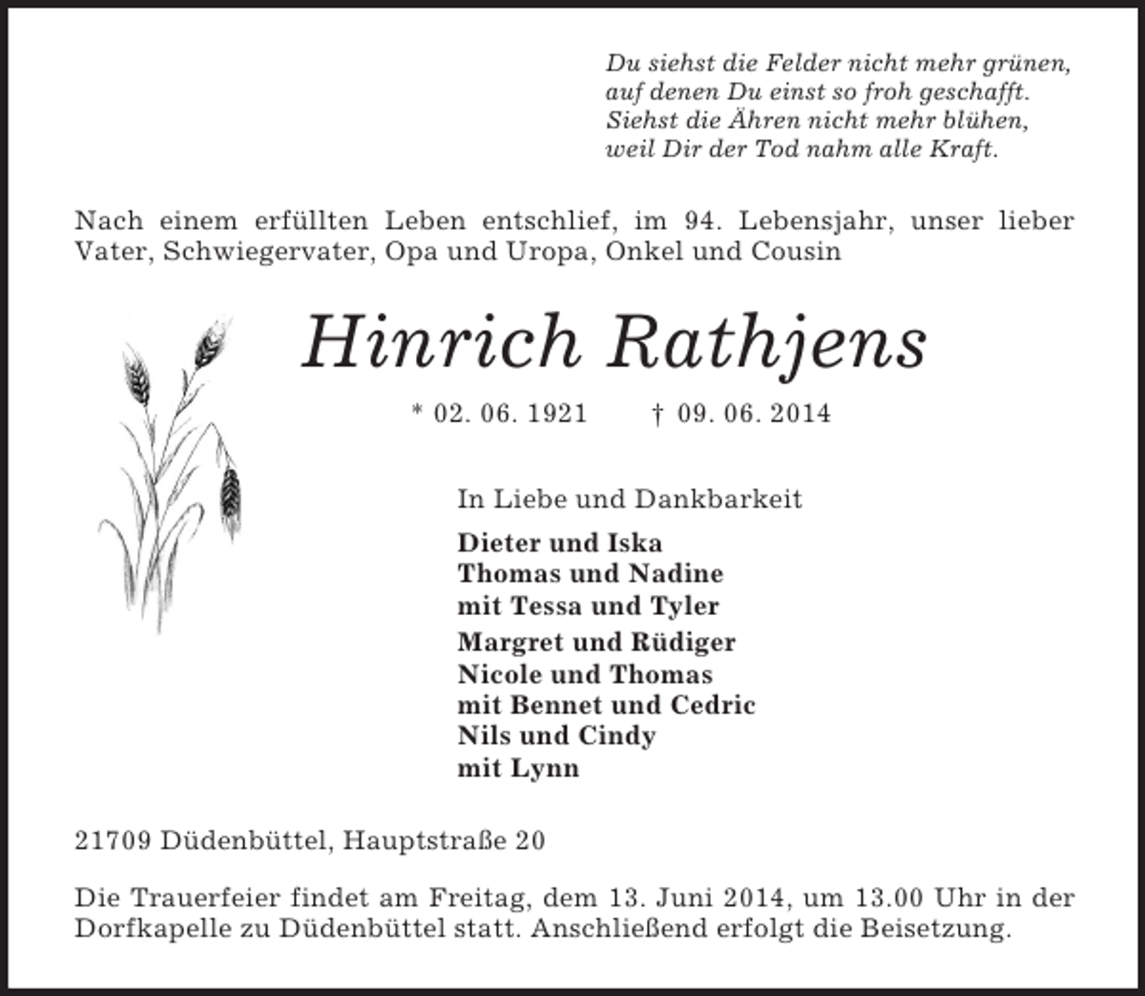 <p>Du siehst die Felder nicht mehr grünen,<br />auf denen Du einst so froh geschafft.<br />Siehst die Ähren nicht mehr blühen,<br />weil Dir der Tod nahm alle Kraft.<br />Nach einem erfüllten Leben entschlief, im 94. Lebensjahr, unser lieber<br />Vater, Schwiegervater, Opa und Uropa, Onkel und Cousin<br />Hinrich Rathjens<br />* 02. 06. 1921 † 09. 06. 2014<br />In Liebe und Dankbarkeit<br />Dieter und Iska<br />Thomas und Nadine<br />mit Tessa und Tyler<br />Margret und Rüdiger<br />Nicole und Thomas<br />mit Bennet und Cedric<br />Nils und Cindy<br />mit Lynn<br />21709 Düdenbüttel, Hauptstraße 20<br />Die Trauerfeier findet am Freitag, dem 13. Juni 2014, um 13.00 Uhr in der Dorfkapelle zu Düdenbüttel statt. Anschließend erfolgt die Beisetzung.</p>