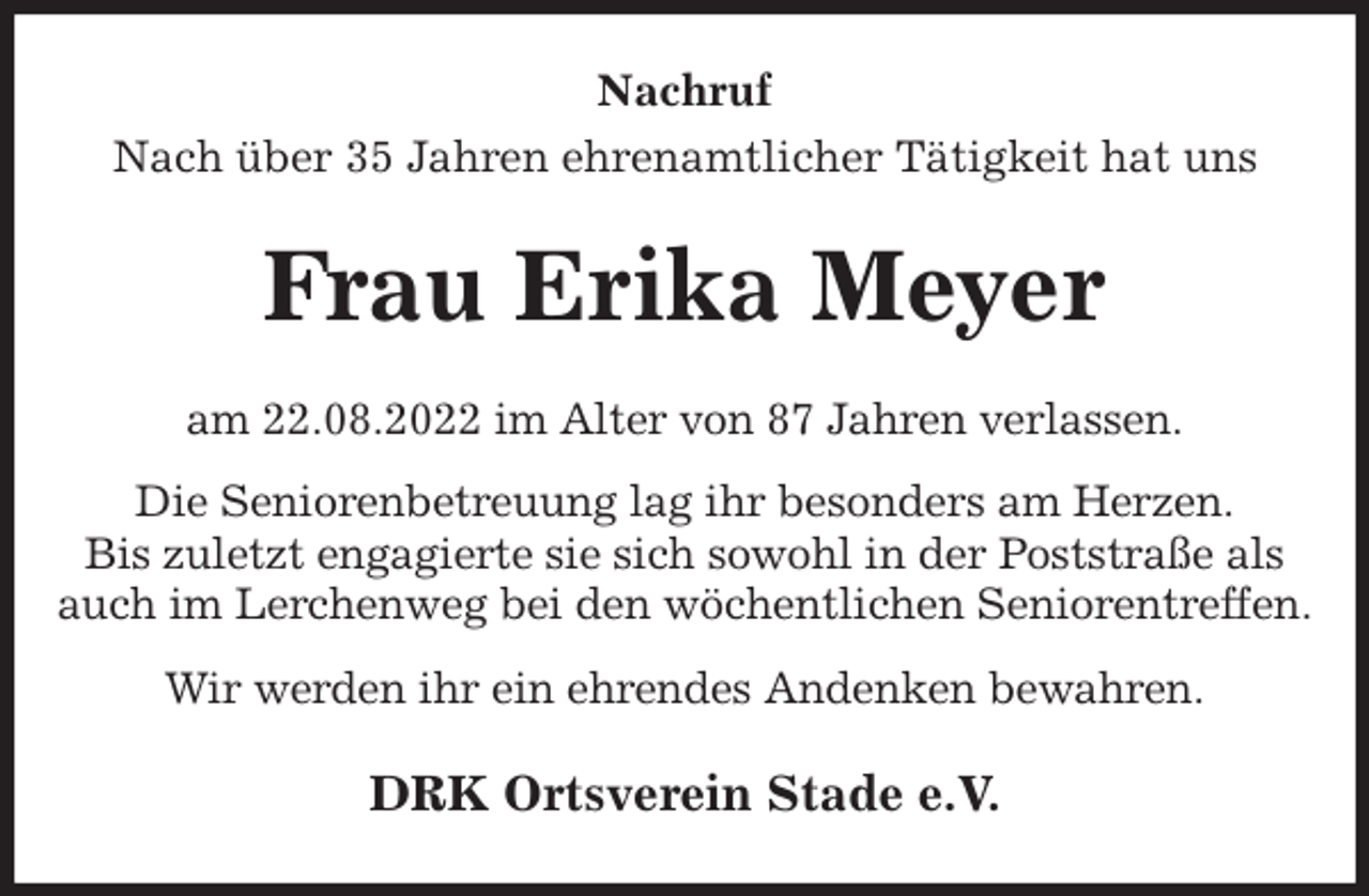 <p>Nachruf<br />Nach über 35 Jahren ehrenamtlicher Tätigkeit hat uns<br />Frau Erika Meyer<br />am 22.08.2022 im Alter von 87 Jahren verlassen.<br />Die Seniorenbetreuung lag ihr besonders am Herzen.<br />Bis zuletzt engagierte sie sich sowohl in der Poststraße als auch im Lerchenweg bei den wöchentlichen Seniorentreffen.<br />Wir werden ihr ein ehrendes Andenken bewahren.<br />DRK Ortsverein Stade e.V.</p>